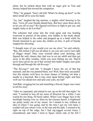 alone, but he looked about him with an eager grin as Tom and
Jeremy helped him toward the companion.
"Why," he gasped, "here's old Job! What's he doing up here!" as the
latter strode aft to seize his hand.
"Ay, lad," laughed the big mariner, a mighty relief showing in his
face, "we're all your friends aboard here. But how came those devils
to let you off so easy? We figured we'd have to fight to get you, and
mighty lucky to do it at that!"
The schooner had come into the wind again and was heading
westward in pursuit of the pirate, now hidden in the murk ahead.
Bob was helped to the cabin and propped up in a bunk while his
friends hastened to get some dry clothes on him. A pull of brandy
stopped his shivering.
"I thought none of you would ever see me alive," he said soberly.
"But, Job, before I tell you all about it, are you sure you've lost sight
of Daggs' sloop? They were worried about your shooting, and
figured the only chance they had was to set me adrift and then get
away in the dirty weather, while you were fishing me out. They'd
never have given me up if that second shot hadn't mighty near gone
through and through the old Revenge."
"The Revenge!" said Job. "I thought I knew the cut of that big
mainsail, and she was painted black, too! Well, their trick succeeded.
Just this minute we'd have no more chance of finding 'em than a
needle in a haystack. But it may clear again before night, and then
we'll see! Go ahead now and spin your yarn, my lad!"
And Bob, swigging hot tea and munching a biscuit, began once more
to tell his story.
"After we separated, and started to run, up on the hill that night," he
said, "I seemed to lose all my sense of direction for a while. I was
scared for one thing, I'll freely admit. When I saw Daggs' face in the
torchlight leaning over us, there by the treasure barrel, it frightened
me pretty nearly out of my senses. So I started to run, without an
idea of where I was going, and by the time I got my wits back, I
couldn't tell just where I was, in the rain and the dark. I seemed to be
right on top of the ridge, but I had zig-zagged several times, I
remembered, and when I tried to figure which side of the hill I
 