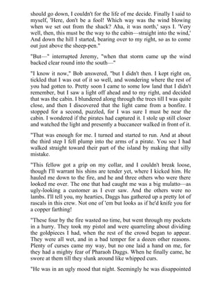 should go down, I couldn't for the life of me decide. Finally I said to
myself, 'Here, don't be a fool! Which way was the wind blowing
when we set out from the shack? Aha, it was north,' says I. 'Very
well, then, this must be the way to the cabin—straight into the wind,'
And down the hill I started, bearing over to my right, so as to come
out just above the sheep-pen."
"But—" interrupted Jeremy, "when that storm came up the wind
backed clear round into the south—"
"I know it now," Bob answered, "but I didn't then. I kept right on,
tickled that I was out of it so well, and wondering where the rest of
you had gotten to. Pretty soon I came to some low land that I didn't
remember, but I saw a light off ahead and to my right, and decided
that was the cabin. I blundered along through the trees till I was quite
close, and then I discovered that the light came from a bonfire. I
stopped for a second, puzzled, for I was sure I must be near the
cabin. I wondered if the pirates had captured it. I stole up still closer
and watched the light and presently a buccaneer walked in front of it.
"That was enough for me. I turned and started to run. And at about
the third step I fell plump into the arms of a pirate. You see I had
walked straight toward their part of the island by making that silly
mistake.
"This fellow got a grip on my collar, and I couldn't break loose,
though I'll warrant his shins are tender yet, where I kicked him. He
hauled me down to the fire, and he and three others who were there
looked me over. The one that had caught me was a big mulatto—as
ugly-looking a customer as I ever saw. And the others were no
lambs. I'll tell you, my hearties, Daggs has gathered up a pretty lot of
rascals in this crew. Not one of 'em but looks as if he'd knife you for
a copper farthing!
"These four by the fire wasted no time, but went through my pockets
in a hurry. They took my pistol and were quarreling about dividing
the goldpieces I had, when the rest of the crowd began to appear.
They were all wet, and in a bad temper for a dozen other reasons.
Plenty of curses came my way, but no one laid a hand on me, for
they had a mighty fear of Pharaoh Daggs. When he finally came, he
swore at them till they slunk around like whipped curs.
"He was in an ugly mood that night. Seemingly he was disappointed
 