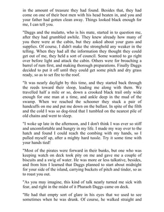 in the amount of treasure they had found. Besides that, they had
come on one of their best men with his head beaten in, and you and
your father had gotten clean away. Things looked black enough for
me, I can tell you.
"Daggs and the mulatto, who is his mate, started in to question me,
after they had grumbled awhile. They knew already how many of
you there were at the cabin, but they asked about your guns and
supplies. Of course, I didn't make the stronghold any weaker in the
telling. When they had all the information they thought they could
get out of me, they held a sort of council. Some wanted to go right
over before light and attack the cabin. Others were for broaching a
barrel of rum first, and making thorough preparations. Finally Daggs
decided to put it off until they could get some pitch and dry grass
ready, so as to set fire to the roof.
"It was nearly daylight by this time, and they started back through
the reeds toward their sloop, leading me along with them. We
travelled half a mile or so, down a crooked black trail only wide
enough for one man at a time, and ankle deep in the mud of the
swamp. When we reached the schooner they stuck a pair of
handcuffs on me and put me down on the ballast. In spite of the filth
and the cold I was so dog-tired that I tumbled on the nearest pile of
old chains and went to sleep.
"I woke up late in the afternoon, and I don't think I was ever so stiff
and uncomfortable and hungry in my life. I made my way over to the
hatch and found I could reach the combing with my hands, so I
pulled myself up, after a mighty hard tussle. Try it some time with
your hands tied!
"Most of the pirates were forward in their bunks, but one who was
keeping watch on deck took pity on me and gave me a couple of
biscuits and a swig of water. He was more or less talkative, besides,
and from him I learned that Daggs planned to start about midnight
for your side of the island, carrying buckets of pitch and tinder, so as
to roast you out.
"As you may imagine, this kind of talk nearly turned me sick with
fear, and right in the midst of it Pharaoh Daggs came on deck.
"He had that empty sort of glare in his eyes that we used to see
sometimes when he was drunk. Of course, he walked straight and
 