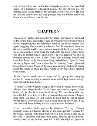 saw, or fancied he saw, on the knee-shaped crag above, the slouched
figure of a buccaneer silhouetted against the sky. It was not the
bearded giant called Herriot, but another, Jeremy was sure. He had
no time for conjectures, for they plunged into the thicket and birch
limbs whipped him across the face.
CHAPTER V
The events of that night made a terribly clear impression on the mind
of the young New Englander. Years afterward he would wake with a
shiver, imagining that the relentless hand of the pirate captain was
again dragging him toward an unknown fate. It must have been the
darkness and the sudden unexpectedness of it all that frightened him,
for as soon as they came down the rocks into the flaring firelight he
was able to control himself once more. The wild carouse was still in
progress among the crew. Fierce faces, with unkempt beards and
cruel lips, leered redly from above hairy, naked chests. Eyes, lit from
within by liquor and from without by the dancing flames, gleamed
below black brows. Many of the men wore earrings and metal bands
about the knots of their pig-tails, while silver pistol-butts flashed
everywhere.
As the Captain strode into the center of this group, the swinging
chorus fell away to a single drunken voice which kept on uncertainly
from behind the rum-barrel.
"Silence!" said the Captain sharply. The voice dwindled and ceased.
All was quiet about the fire. "Men," went on Jeremy's captor, "clear
heads, all, for this is no time for drinking. We have found this boy
upon the hill, who tells of a fleet of armed ships not above a league
from here. We must set sail within an hour and be out of reach
before dawn. Every man now take a water-keg and follow me. You,
Job Howland, keep the boy and the watch here on the beach."
Fresh commotion broke out as he finished. "Ay, ay, Captain
Bonnet!" came in a broken chorus, as the crew, partially sobered by
the words, hurried to the long-boat, where a line of small kegs lay in
the sand. A moment later they were gone, plowing up the hillside.
Jeremy stood where he had been left. A tall, slack-jointed pirate in
 