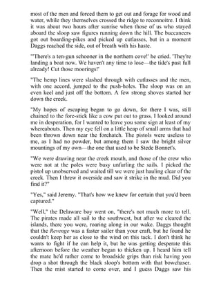 most of the men and forced them to get out and forage for wood and
water, while they themselves crossed the ridge to reconnoitre. I think
it was about two hours after sunrise when those of us who stayed
aboard the sloop saw figures running down the hill. The buccaneers
got out boarding-pikes and picked up cutlasses, but in a moment
Daggs reached the side, out of breath with his haste.
"'There's a ten-gun schooner in the northern cove!' he cried. 'They're
landing a boat now. We haven't any time to lose—the tide's past full
already! Cut those moorings!'
"The hemp lines were slashed through with cutlasses and the men,
with one accord, jumped to the push-holes. The sloop was on an
even keel and just off the bottom. A few strong shoves started her
down the creek.
"My hopes of escaping began to go down, for there I was, still
chained to the fore-stick like a cow put out to grass. I looked around
me in desperation, for I wanted to leave you some sign at least of my
whereabouts. Then my eye fell on a little heap of small arms that had
been thrown down near the forehatch. The pistols were useless to
me, as I had no powder, but among them I saw the bright silver
mountings of my own—the one that used to be Stede Bonnet's.
"We were drawing near the creek mouth, and those of the crew who
were not at the poles were busy unfurling the sails. I picked the
pistol up unobserved and waited till we were just hauling clear of the
creek. Then I threw it overside and saw it strike in the mud. Did you
find it?"
"Yes," said Jeremy. "That's how we knew for certain that you'd been
captured."
"Well," the Delaware boy went on, "there's not much more to tell.
The pirates made all sail to the southwest, but after we cleared the
islands, there you were, roaring along in our wake. Daggs thought
that the Revenge was a faster sailer than your craft, but he found he
couldn't keep her as close to the wind on this tack. I don't think he
wants to fight if he can help it, but he was getting desperate this
afternoon before the weather began to thicken up. I heard him tell
the mate he'd rather come to broadside grips than risk having you
drop a shot through the black sloop's bottom with that bowchaser.
Then the mist started to come over, and I guess Daggs saw his
 