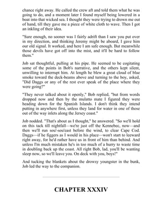 chance right away. He called the crew aft and told them what he was
going to do, and a moment later I found myself being lowered in a
boat into that wicked sea. I thought they were trying to drown me out
of hand, till they gave me a piece of white cloth to wave. Then I got
an inkling of their idea.
"Sure enough, no sooner was I fairly adrift than I saw you put over
in my direction, and thinking Jeremy might be aboard, I gave him
our old signal. It worked, and here I am safe enough. But meanwhile
those devils have got off into the mist, and it'll be hard to follow
them."
Job sat thoughtful, pulling at his pipe. He seemed to be cogitating
some of the points in Bob's narrative, and the others kept silent,
unwilling to interrupt him. At length he blew a great cloud of blue
smoke toward the deck-beams above and turning to the boy, asked,
"Did Daggs or any of the rest ever speak of the place where they
were going?"
"They never talked about it openly," Bob replied, "but from words
dropped now and then by the mulatto mate I figured they were
heading down for the Spanish Islands. I don't think they intend
putting in anywhere first, unless they land for water in one of those
out of the way inlets along the Jersey coast."
Job nodded. "That's about as I thought," he answered. "So we'll hold
on this tack till nightfall—we're just off the Kennebec, now—and
then we'll run sou'-sou'east before the wind, to clear Cape Cod.
Daggs—if he figgers as I would in his place—won't start to leeward
right away, for he'd rather have us in front of him than behind. And
unless I'm much mistaken he's in too much of a hurry to waste time
in doubling back up the coast. All right Bob, lad, you'll be wanting
sleep now, so we'll leave you. On deck with you, boys!"
And tucking the blankets about the drowsy youngster in the bunk,
Job led the way to the companion.
CHAPTER XXXIV
 