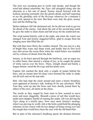 The mist was sweeping past in swirls and streaks, and though the
wind had abated somewhat, the Tiger still ploughed along into the
obscurity at a fair rate of speed. Jeremy stayed forward with the
lookout, peering constantly into the gloom ahead, and half expecting
to see the ghostlike sails of the Revenge whenever for a moment a
gray aisle opened in the mist. But there were only the grim, uneasy
seas and the shifting fog.
Before darkness fell Job shortened sail, for he did not wish to get too
far ahead of the enemy. And about the end of the second dog watch
he gave the order to slack sheets and fall away for the southward run.
The wind turned bitterly cold in the night, and when the watch was
changed Tom and Jeremy staggered below, glad to escape from the
stinging snow that filled the air.
But with that snow-flurry the weather cleared. The sun rose to a day
of bright blue water and sharp wind, and hardly had its first level
rays shot across the ocean floor when the watch below was tumbled
out by a chorus of shouts from the deck.
Jeremy, as he burst upward through the hatchway, cast an eager eye
to either beam, then uttered a whoop of joy, as he caught the gleam
of white canvas over the bows. There, straight ahead and barely a
league distant, raced the Revenge and her pirate crew.
Captain Job reached the deck only a couple of jumps behind the
boys, and an instant later his deep voice boomed the order to shake
out all reefs and set the top-sails.
Bob, who had slept the clock around and eaten a hearty breakfast,
soon appeared at Jeremy's side, looking fit for any adventure. With
Tom they went up into the bows and were shortly joined there by
others of the crew, all intent on the chase.
The swells as they surged by from stern to bow seemed to move
more and more sluggishly. Beneath a press of sail that would have
made most skippers fearful of running her under, Job was driving the
Tiger along at a terrific pace. Now once more Jeremy's steering-
wheel was proving its worth. Job at the helm could hold the plunging
schooner on her course with far less danger of being swung over into
the trough than would have been the case with the old hand tiller.
But in spite of the schooner's headlong speed, the distance between
 