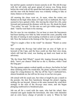 her and her quarry seemed to lessen scarcely at all. The old Revenge
with her tall sticks and great spread of canvas was flying down
before the wind with all the speed that had made her name a byword,
and the man with the broken nose was evidently willing to take as
many chances as his pursuers.
All morning the chase went on. At noon, when the winter sun
flashed on the high white dunes of Cape Cod, to starboard, the Tiger
seemed to have gained a little. Job, leaving the wheel for a bit, came
forward and measured the distance with his eye. He shook his head.
"Two miles," he said. "At this rate we can't get within range before
dark." And he went back to his steering.
But for once he was mistaken. For an hour or more the buccaneers
had been hauling over little by little toward the coast, possibly with
the idea of running in and escaping overland as soon as night should
fall. Now the lookout in the foretop of the Tigers gave a cheer.
"They've caught a flaw in the wind!" he shouted. "Watch us come
up!"
Sure enough the Revenge had sailed into an area of light air to
leeward of the Cape, and the boys could see that their own sloop,
which still had the wind, was hauling up hand over hand on her
adversary.
"By the Great Bull Whale!" roared Job, leaping forward along the
deck, "now's our chance! Hold her as she is, Hawkes, while I load
the long gun."
The big gunner-captain worked rapidly as always, but before he had
done ramming down the round-shot, the pirate schooner was within
range for a long-distance try. She lay off the Tiger's starboard bow,
almost broadside on, but still too far away to use her own guns.
Job aimed with his usual care, but when at length he put a match to
the powder, the shot flew harmlessly through the pirate's rigging,
striking the sea beyond. Almost at the same moment the wind drew
strongly in the sails of the Revenge once more, and she began
plunging southward at a breakneck pace.
Job ran aft for a word with the mate, who had the wheel, then
returned and again loaded the bowchaser, this time with chainshot
and an extra heavy charge of powder to carry it. When he had
 