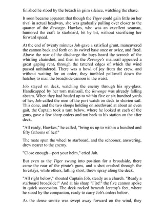 finished he stood by the breach in grim silence, watching the chase.
It soon became apparent that though the Tiger could gain little on her
rival in actual headway, she was gradually pulling over closer to the
quarter of the Revenge. Hawkes, who was an excellent seaman,
humored the craft to starboard, bit by bit, without sacrificing her
forward speed.
At the end of twenty minutes Job gave a satisfied grunt, maneuvered
the cannon back and forth on its swivel base once or twice, and fired.
Above the roar of the discharge the boys heard the screech of the
whirling chainshot, and then in the Revenge's mainsail appeared a
great gaping rent, through the tattered edges of which the wind
passed unhindered. There was a howl of joy from the crew, and
without waiting for an order, they tumbled pell-mell down the
hatches to man the broadside cannon in the waist.
Job stayed on deck, watching the enemy through his spy-glass.
Handicapped by her torn mainsail, the Revenge was already falling
abeam. When they had hauled up to within five or six hundred yards
of her, Job called the men of the port watch on deck to shorten sail.
This done, and the two sloops holding on southward at about an even
gait, the Captain took a turn below, where he looked at each of the
guns, gave a few sharp orders and ran back to his station on the after
deck.
"All ready, Hawkes," he called, "bring us up to within a hundred and
fifty fathoms of her!"
The mate spun the wheel to starboard, and the schooner, answering,
drew nearer to the enemy.
"Close enough—port your helm," cried Job.
But even as the Tiger swung into position for a broadside, there
came the roar of the pirate's guns, and a shot crashed through the
forestays, while others, falling short, threw spray along the deck.
"All right below," shouted Captain Job, steady as a church. "Ready a
starboard broadside!" And at his sharp "Fire!" the five cannon spoke
in quick succession. The deck rocked beneath Jeremy's feet, where
he stood by the companion, ready to carry Job's orders below.
As the dense smoke was swept away forward on the wind, they
 