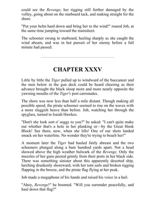could see the Revenge, her rigging still further damaged by the
volley, going about on the starboard tack, and making straight for the
shore.
"Put your helm hard down and bring her to the wind!" roared Job, at
the same time jumping toward the mainsheet.
The schooner swung to starboard, heeling sharply as she caught the
wind abeam, and was in hot pursuit of her enemy before a full
minute had passed.
CHAPTER XXXV
Little by little the Tiger pulled up to windward of the buccaneer and
the men below in the gun deck could be heard cheering as their
advance brought the black sloop more and more nearly opposite the
yawning mouths of the Tiger's port carronades.
The shore was now less than half a mile distant. Though making all
possible speed, the pirate schooner seemed to rise on the waves with
a more sluggish heave than before. Job, watching her through the
spyglass, turned to Isaiah Hawkes.
"Don't she look sort o' soggy to you?" he asked. "I can't quite make
out whether that's a hole in her planking or—by the Great Hook
Block! See there, now, when she lifts! One of our shots landed
smack on her waterline. No wonder they're trying to beach her!"
A moment later the Tiger had hauled fairly abreast and the two
schooners plunged along a bare hundred yards apart. Not a head
showed above the high weather bulwark of the Revenge. Only the
muzzles of her guns peered grimly from their ports in her black side.
There was something sinister about this apparently deserted ship,
lurching drunkenly shoreward, with her torn sails and broken rigging
flapping in the breeze, and the pirate flag flying at her peak.
Job made a megaphone of his hands and raised his voice in a hail.
"Ahoy, Revenge!" he boomed. "Will you surrender peacefully, and
haul down that flag?"
 