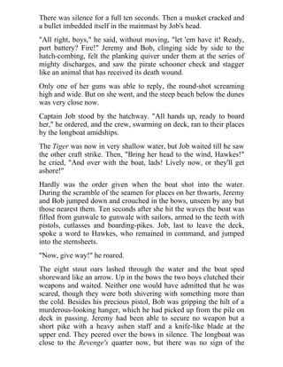 There was silence for a full ten seconds. Then a musket cracked and
a bullet imbedded itself in the mainmast by Job's head.
"All right, boys," he said, without moving, "let 'em have it! Ready,
port battery? Fire!" Jeremy and Bob, clinging side by side to the
hatch-combing, felt the planking quiver under them at the series of
mighty discharges, and saw the pirate schooner check and stagger
like an animal that has received its death wound.
Only one of her guns was able to reply, the round-shot screaming
high and wide. But on she went, and the steep beach below the dunes
was very close now.
Captain Job stood by the hatchway. "All hands up, ready to board
her," he ordered, and the crew, swarming on deck, ran to their places
by the longboat amidships.
The Tiger was now in very shallow water, but Job waited till he saw
the other craft strike. Then, "Bring her head to the wind, Hawkes!"
he cried, "And over with the boat, lads! Lively now, or they'll get
ashore!"
Hardly was the order given when the boat shot into the water.
During the scramble of the seamen for places on her thwarts, Jeremy
and Bob jumped down and crouched in the bows, unseen by any but
those nearest them. Ten seconds after she hit the waves the boat was
filled from gunwale to gunwale with sailors, armed to the teeth with
pistols, cutlasses and boarding-pikes. Job, last to leave the deck,
spoke a word to Hawkes, who remained in command, and jumped
into the sternsheets.
"Now, give way!" he roared.
The eight stout oars lashed through the water and the boat sped
shoreward like an arrow. Up in the bows the two boys clutched their
weapons and waited. Neither one would have admitted that he was
scared, though they were both shivering with something more than
the cold. Besides his precious pistol, Bob was gripping the hilt of a
murderous-looking hanger, which he had picked up from the pile on
deck in passing. Jeremy had been able to secure no weapon but a
short pike with a heavy ashen staff and a knife-like blade at the
upper end. They peered over the bows in silence. The longboat was
close to the Revenge's quarter now, but there was no sign of the
 