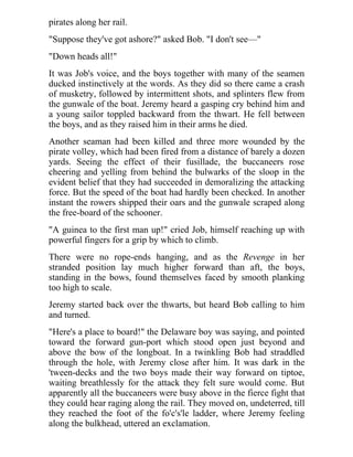 pirates along her rail.
"Suppose they've got ashore?" asked Bob. "I don't see—"
"Down heads all!"
It was Job's voice, and the boys together with many of the seamen
ducked instinctively at the words. As they did so there came a crash
of musketry, followed by intermittent shots, and splinters flew from
the gunwale of the boat. Jeremy heard a gasping cry behind him and
a young sailor toppled backward from the thwart. He fell between
the boys, and as they raised him in their arms he died.
Another seaman had been killed and three more wounded by the
pirate volley, which had been fired from a distance of barely a dozen
yards. Seeing the effect of their fusillade, the buccaneers rose
cheering and yelling from behind the bulwarks of the sloop in the
evident belief that they had succeeded in demoralizing the attacking
force. But the speed of the boat had hardly been checked. In another
instant the rowers shipped their oars and the gunwale scraped along
the free-board of the schooner.
"A guinea to the first man up!" cried Job, himself reaching up with
powerful fingers for a grip by which to climb.
There were no rope-ends hanging, and as the Revenge in her
stranded position lay much higher forward than aft, the boys,
standing in the bows, found themselves faced by smooth planking
too high to scale.
Jeremy started back over the thwarts, but heard Bob calling to him
and turned.
"Here's a place to board!" the Delaware boy was saying, and pointed
toward the forward gun-port which stood open just beyond and
above the bow of the longboat. In a twinkling Bob had straddled
through the hole, with Jeremy close after him. It was dark in the
'tween-decks and the two boys made their way forward on tiptoe,
waiting breathlessly for the attack they felt sure would come. But
apparently all the buccaneers were busy above in the fierce fight that
they could hear raging along the rail. They moved on, undeterred, till
they reached the foot of the fo'c's'le ladder, where Jeremy feeling
along the bulkhead, uttered an exclamation.
 