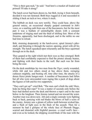 "This is their gun-rack," he said. "And here's a musket all loaded and
primed! I'll take it along!"
The hatch cover had been drawn to, but Bob, trying it from beneath,
decided it was not fastened. Both boys tugged at it and succeeded in
sliding it back an inch or two, where it stuck.
The hubbub on deck was now terrific. They could hear, above the
general outcry, an occasional sharply gasped command in Job's
voice, or a snarling oath from one of the buccaneers, but for the most
part it was a bedlam of unintelligible shouts with a constant
undertone of ringing steel and the thud of shifting feet. Most of the
firearms, apparently, had been discharged, and in the mêlée no one
had time to reload.
Bob, straining desperately at the hatch-cover, spied Jeremy's pike-
shaft, and thrusting it through the narrow opening, pried with all his
strength. The hatch squeaked open reluctantly and the boys squirmed
through on to the deck.
They gasped at the sight which met their eyes as they emerged. Both
of them had confidently expected to find the pirates already beaten,
and fighting with their backs to the wall. But such was far from
being the case.
On the deck amidships lay two men from the Tiger, sorely wounded,
while Job and two others stood at bay above them, swinging
cutlasses mightily, and beating off, time after time, the attacks of a
dozen fierce pirate hanger-men. A number of buccaneers had fallen
but all who were unwounded were raging like a pack of dogs about
the figures of Job and his two supporters.
"They can't get up!" cried Bob, "The men can't climb the side! Here,
help me bring that rope!" It was a matter of seconds only before the
boys had dashed across the deck and thrown a rope's end to the men
below in the longboat. Then Jeremy turned and ran toward the waist.
Another man was down now. Job and a single comrade were fighting
back to back, parrying with red blades the blows of half a score of
the enemy. Jeremy saw a gleam of yellow teeth between wicked lips,
and a flash of light eyes in the thick of the assault. Then for a
moment he had a glimpse of the whole face of Pharaoh Daggs,
scarred and distorted with frightful passion—a cruel wolf's face—
and even as he looked, the dripping sword-blade of the man with the
 