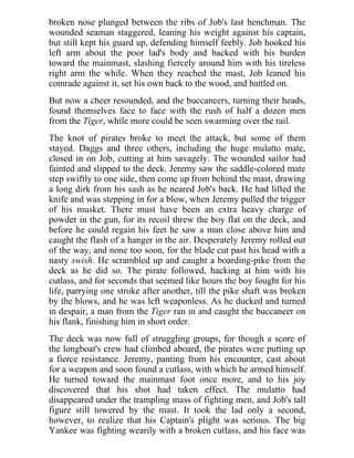 broken nose plunged between the ribs of Job's last henchman. The
wounded seaman staggered, leaning his weight against his captain,
but still kept his guard up, defending himself feebly. Job hooked his
left arm about the poor lad's body and backed with his burden
toward the mainmast, slashing fiercely around him with his tireless
right arm the while. When they reached the mast, Job leaned his
comrade against it, set his own back to the wood, and battled on.
But now a cheer resounded, and the buccaneers, turning their heads,
found themselves face to face with the rush of half a dozen men
from the Tiger, while more could be seen swarming over the rail.
The knot of pirates broke to meet the attack, but some of them
stayed. Daggs and three others, including the huge mulatto mate,
closed in on Job, cutting at him savagely. The wounded sailor had
fainted and slipped to the deck. Jeremy saw the saddle-colored mate
step swiftly to one side, then come up from behind the mast, drawing
a long dirk from his sash as he neared Job's back. He had lifted the
knife and was stepping in for a blow, when Jeremy pulled the trigger
of his musket. There must have been an extra heavy charge of
powder in the gun, for its recoil threw the boy flat on the deck, and
before he could regain his feet he saw a man close above him and
caught the flash of a hanger in the air. Desperately Jeremy rolled out
of the way, and none too soon, for the blade cut past his head with a
nasty swish. He scrambled up and caught a boarding-pike from the
deck as he did so. The pirate followed, hacking at him with his
cutlass, and for seconds that seemed like hours the boy fought for his
life, parrying one stroke after another, till the pike shaft was broken
by the blows, and he was left weaponless. As he ducked and turned
in despair, a man from the Tiger ran in and caught the buccaneer on
his flank, finishing him in short order.
The deck was now full of struggling groups, for though a score of
the longboat's crew had climbed aboard, the pirates were putting up
a fierce resistance. Jeremy, panting from his encounter, cast about
for a weapon and soon found a cutlass, with which he armed himself.
He turned toward the mainmast foot once more, and to his joy
discovered that his shot had taken effect. The mulatto had
disappeared under the trampling mass of fighting men, and Job's tall
figure still towered by the mast. It took the lad only a second,
however, to realize that his Captain's plight was serious. The big
Yankee was fighting wearily with a broken cutlass, and his face was
 