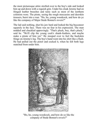 the most picturesque attire strolled over to the boy's side and looked
him up and down with a roguish grin. Under his cloak Jeremy had on
fringed leather breeches and tunic such as most of the northern
colonists wore. The pirate, seeing the rough moccasins and deerskin
trousers, burst into a roar. "Ho, ho, young woodcock, and how do ye
like the company of Major Stede Bonnet's rovers?"
The lad said nothing, shut his jaw hard and looked the big buccaneer
squarely in the face. There was no fear in his expression. The man
nodded and chuckled approvingly. "That's pluck, boy, that's pluck,"
said he. "We'll clip the young cock's shank-feathers, and maybe
make a pirate of him yet." He stooped over to feel the buckskin
fringe on Jeremy's leg. The boy's hand went into his shirt like a flash.
He had pulled out the pistol and cocked it, when he felt both legs
snatched from under him.
"Ho, ho, young woodcock, and how do ye like the
company of Stede Bonnet's rovers?"
 