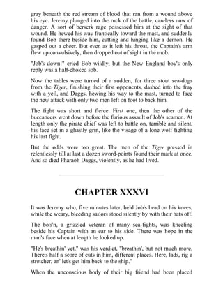 gray beneath the red stream of blood that ran from a wound above
his eye. Jeremy plunged into the ruck of the battle, careless now of
danger. A sort of berserk rage possessed him at the sight of that
wound. He hewed his way frantically toward the mast, and suddenly
found Bob there beside him, cutting and lunging like a demon. He
gasped out a cheer. But even as it left his throat, the Captain's arm
flew up convulsively, then dropped out of sight in the mob.
"Job's down!" cried Bob wildly, but the New England boy's only
reply was a half-choked sob.
Now the tables were turned of a sudden, for three stout sea-dogs
from the Tiger, finishing their first opponents, dashed into the fray
with a yell, and Daggs, hewing his way to the mast, turned to face
the new attack with only two men left on foot to back him.
The fight was short and fierce. First one, then the other of the
buccaneers went down before the furious assault of Job's seamen. At
length only the pirate chief was left to battle on, terrible and silent,
his face set in a ghastly grin, like the visage of a lone wolf fighting
his last fight.
But the odds were too great. The men of the Tiger pressed in
relentlessly till at last a dozen sword-points found their mark at once.
And so died Pharaoh Daggs, violently, as he had lived.
CHAPTER XXXVI
It was Jeremy who, five minutes later, held Job's head on his knees,
while the weary, bleeding sailors stood silently by with their hats off.
The bo's'n, a grizzled veteran of many sea-fights, was kneeling
beside his Captain with an ear to his side. There was hope in the
man's face when at length he looked up.
"He's breathin' yet," was his verdict, "breathin', but not much more.
There's half a score of cuts in him, different places. Here, lads, rig a
stretcher, an' let's get him back to the ship."
When the unconscious body of their big friend had been placed
 