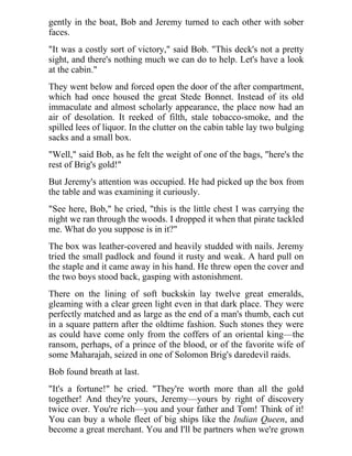 gently in the boat, Bob and Jeremy turned to each other with sober
faces.
"It was a costly sort of victory," said Bob. "This deck's not a pretty
sight, and there's nothing much we can do to help. Let's have a look
at the cabin."
They went below and forced open the door of the after compartment,
which had once housed the great Stede Bonnet. Instead of its old
immaculate and almost scholarly appearance, the place now had an
air of desolation. It reeked of filth, stale tobacco-smoke, and the
spilled lees of liquor. In the clutter on the cabin table lay two bulging
sacks and a small box.
"Well," said Bob, as he felt the weight of one of the bags, "here's the
rest of Brig's gold!"
But Jeremy's attention was occupied. He had picked up the box from
the table and was examining it curiously.
"See here, Bob," he cried, "this is the little chest I was carrying the
night we ran through the woods. I dropped it when that pirate tackled
me. What do you suppose is in it?"
The box was leather-covered and heavily studded with nails. Jeremy
tried the small padlock and found it rusty and weak. A hard pull on
the staple and it came away in his hand. He threw open the cover and
the two boys stood back, gasping with astonishment.
There on the lining of soft buckskin lay twelve great emeralds,
gleaming with a clear green light even in that dark place. They were
perfectly matched and as large as the end of a man's thumb, each cut
in a square pattern after the oldtime fashion. Such stones they were
as could have come only from the coffers of an oriental king—the
ransom, perhaps, of a prince of the blood, or of the favorite wife of
some Maharajah, seized in one of Solomon Brig's daredevil raids.
Bob found breath at last.
"It's a fortune!" he cried. "They're worth more than all the gold
together! And they're yours, Jeremy—yours by right of discovery
twice over. You're rich—you and your father and Tom! Think of it!
You can buy a whole fleet of big ships like the Indian Queen, and
become a great merchant. You and I'll be partners when we're grown
 