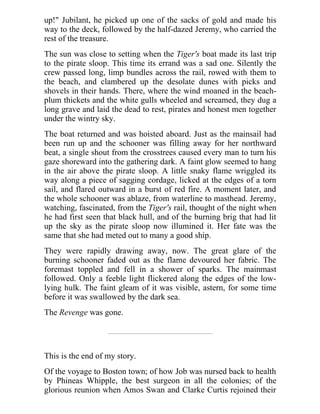 up!" Jubilant, he picked up one of the sacks of gold and made his
way to the deck, followed by the half-dazed Jeremy, who carried the
rest of the treasure.
The sun was close to setting when the Tiger's boat made its last trip
to the pirate sloop. This time its errand was a sad one. Silently the
crew passed long, limp bundles across the rail, rowed with them to
the beach, and clambered up the desolate dunes with picks and
shovels in their hands. There, where the wind moaned in the beach-
plum thickets and the white gulls wheeled and screamed, they dug a
long grave and laid the dead to rest, pirates and honest men together
under the wintry sky.
The boat returned and was hoisted aboard. Just as the mainsail had
been run up and the schooner was filling away for her northward
beat, a single shout from the crosstrees caused every man to turn his
gaze shoreward into the gathering dark. A faint glow seemed to hang
in the air above the pirate sloop. A little snaky flame wriggled its
way along a piece of sagging cordage, licked at the edges of a torn
sail, and flared outward in a burst of red fire. A moment later, and
the whole schooner was ablaze, from waterline to masthead. Jeremy,
watching, fascinated, from the Tiger's rail, thought of the night when
he had first seen that black hull, and of the burning brig that had lit
up the sky as the pirate sloop now illumined it. Her fate was the
same that she had meted out to many a good ship.
They were rapidly drawing away, now. The great glare of the
burning schooner faded out as the flame devoured her fabric. The
foremast toppled and fell in a shower of sparks. The mainmast
followed. Only a feeble light flickered along the edges of the low-
lying hulk. The faint gleam of it was visible, astern, for some time
before it was swallowed by the dark sea.
The Revenge was gone.
This is the end of my story.
Of the voyage to Boston town; of how Job was nursed back to health
by Phineas Whipple, the best surgeon in all the colonies; of the
glorious reunion when Amos Swan and Clarke Curtis rejoined their
 