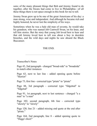 sons; of the many pleasant things that Bob and Jeremy found to do
together, after the Swans had come to live in Philadelphia—of all
these things there is not space enough in this book for me to tell.
Jeremy Swan grew up to be one of the great Americans of his day: a
man strong, wise and independent. And although he became rich and
highly honored, he never lost the simplicity of his ways.
Sometimes when he was a hale old man of seventy, he would take
his grandson, who was named Job Cantwell Swan, on his knee, and
tell him stories. But the story that young Job loved best to hear and
that old Jeremy loved best to tell was about a boy in deerskin
breeches, and the wild days and nights he saw aboard the Black
Buccaneer.
THE END.
Transcriber's Notes
Page 43, 2nd paragraph - changed "broad-side" to "broadside"
to match other instances
Page 63, next to last line - added opening quote before
"Herriot"
Page 73, first line - corrected typo "priate" to "pirate"
Page 88, 3rd paragraph - corrected typo "fidgetted" to
"fidgeted"
Page 91, 1st paragraph, next to last sentence - changed "a a
man" to "a man"
Page 102, second paragraph, 6th line - corrected typo
"showly" to "slowly"
Page 120, line 21 - added missing end quote at the end after
"pirate."
Page 164, 2nd paragraph, line 8 - added opening quote to
"Daggs' chest!"
 