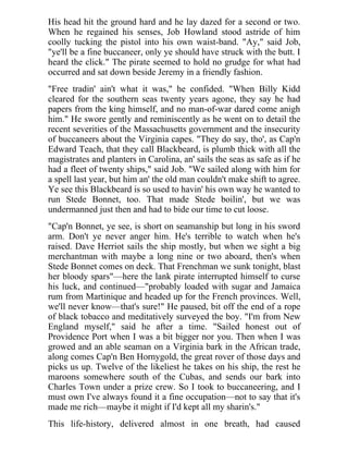 His head hit the ground hard and he lay dazed for a second or two.
When he regained his senses, Job Howland stood astride of him
coolly tucking the pistol into his own waist-band. "Ay," said Job,
"ye'll be a fine buccaneer, only ye should have struck with the butt. I
heard the click." The pirate seemed to hold no grudge for what had
occurred and sat down beside Jeremy in a friendly fashion.
"Free tradin' ain't what it was," he confided. "When Billy Kidd
cleared for the southern seas twenty years agone, they say he had
papers from the king himself, and no man-of-war dared come anigh
him." He swore gently and reminiscently as he went on to detail the
recent severities of the Massachusetts government and the insecurity
of buccaneers about the Virginia capes. "They do say, tho', as Cap'n
Edward Teach, that they call Blackbeard, is plumb thick with all the
magistrates and planters in Carolina, an' sails the seas as safe as if he
had a fleet of twenty ships," said Job. "We sailed along with him for
a spell last year, but him an' the old man couldn't make shift to agree.
Ye see this Blackbeard is so used to havin' his own way he wanted to
run Stede Bonnet, too. That made Stede boilin', but we was
undermanned just then and had to bide our time to cut loose.
"Cap'n Bonnet, ye see, is short on seamanship but long in his sword
arm. Don't ye never anger him. He's terrible to watch when he's
raised. Dave Herriot sails the ship mostly, but when we sight a big
merchantman with maybe a long nine or two aboard, then's when
Stede Bonnet comes on deck. That Frenchman we sunk tonight, blast
her bloody spars"—here the lank pirate interrupted himself to curse
his luck, and continued—"probably loaded with sugar and Jamaica
rum from Martinique and headed up for the French provinces. Well,
we'll never know—that's sure!" He paused, bit off the end of a rope
of black tobacco and meditatively surveyed the boy. "I'm from New
England myself," said he after a time. "Sailed honest out of
Providence Port when I was a bit bigger nor you. Then when I was
growed and an able seaman on a Virginia bark in the African trade,
along comes Cap'n Ben Hornygold, the great rover of those days and
picks us up. Twelve of the likeliest he takes on his ship, the rest he
maroons somewhere south of the Cubas, and sends our bark into
Charles Town under a prize crew. So I took to buccaneering, and I
must own I've always found it a fine occupation—not to say that it's
made me rich—maybe it might if I'd kept all my sharin's."
This life-history, delivered almost in one breath, had caused
 
