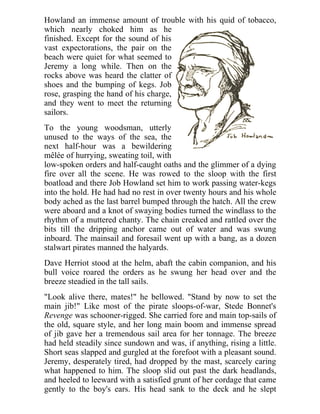 Howland an immense amount of trouble with his quid of tobacco,
which nearly choked him as he
finished. Except for the sound of his
vast expectorations, the pair on the
beach were quiet for what seemed to
Jeremy a long while. Then on the
rocks above was heard the clatter of
shoes and the bumping of kegs. Job
rose, grasping the hand of his charge,
and they went to meet the returning
sailors.
To the young woodsman, utterly
unused to the ways of the sea, the
next half-hour was a bewildering
mêlée of hurrying, sweating toil, with
low-spoken orders and half-caught oaths and the glimmer of a dying
fire over all the scene. He was rowed to the sloop with the first
boatload and there Job Howland set him to work passing water-kegs
into the hold. He had had no rest in over twenty hours and his whole
body ached as the last barrel bumped through the hatch. All the crew
were aboard and a knot of swaying bodies turned the windlass to the
rhythm of a muttered chanty. The chain creaked and rattled over the
bits till the dripping anchor came out of water and was swung
inboard. The mainsail and foresail went up with a bang, as a dozen
stalwart pirates manned the halyards.
Dave Herriot stood at the helm, abaft the cabin companion, and his
bull voice roared the orders as he swung her head over and the
breeze steadied in the tall sails.
"Look alive there, mates!" he bellowed. "Stand by now to set the
main jib!" Like most of the pirate sloops-of-war, Stede Bonnet's
Revenge was schooner-rigged. She carried fore and main top-sails of
the old, square style, and her long main boom and immense spread
of jib gave her a tremendous sail area for her tonnage. The breeze
had held steadily since sundown and was, if anything, rising a little.
Short seas slapped and gurgled at the forefoot with a pleasant sound.
Jeremy, desperately tired, had dropped by the mast, scarcely caring
what happened to him. The sloop slid out past the dark headlands,
and heeled to leeward with a satisfied grunt of her cordage that came
gently to the boy's ears. His head sank to the deck and he slept
 