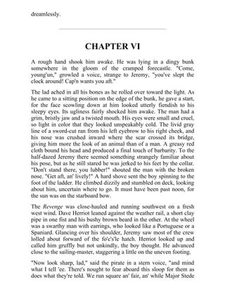 dreamlessly.
CHAPTER VI
A rough hand shook him awake. He was lying in a dingy bunk
somewhere in the gloom of the cramped forecastle. "Come,
young'un," growled a voice, strange to Jeremy, "you've slept the
clock around! Cap'n wants you aft."
The lad ached in all his bones as he rolled over toward the light. As
he came to a sitting position on the edge of the bunk, he gave a start,
for the face scowling down at him looked utterly fiendish to his
sleepy eyes. Its ugliness fairly shocked him awake. The man had a
grim, bristly jaw and a twisted mouth. His eyes were small and cruel,
so light in color that they looked unspeakably cold. The livid gray
line of a sword-cut ran from his left eyebrow to his right cheek, and
his nose was crushed inward where the scar crossed its bridge,
giving him more the look of an animal than of a man. A greasy red
cloth bound his head and produced a final touch of barbarity. To the
half-dazed Jeremy there seemed something strangely familiar about
his pose, but as he still stared he was jerked to his feet by the collar.
"Don't stand there, you lubber!" shouted the man with the broken
nose. "Get aft, an' lively!" A hard shove sent the boy spinning to the
foot of the ladder. He climbed dizzily and stumbled on deck, looking
about him, uncertain where to go. It must have been past noon, for
the sun was on the starboard bow.
The Revenge was close-hauled and running southwest on a fresh
west wind. Dave Herriot leaned against the weather rail, a short clay
pipe in one fist and his bushy brown beard in the other. At the wheel
was a swarthy man with earrings, who looked like a Portuguese or a
Spaniard. Glancing over his shoulder, Jeremy saw most of the crew
lolled about forward of the fo'c's'le hatch. Herriot looked up and
called him gruffly but not unkindly, the boy thought. He advanced
close to the sailing-master, staggering a little on the uneven footing.
"Now look sharp, lad," said the pirate in a stern voice, "and mind
what I tell 'ee. There's nought to fear aboard this sloop for them as
does what they're told. We run square an' fair, an' while Major Stede
 