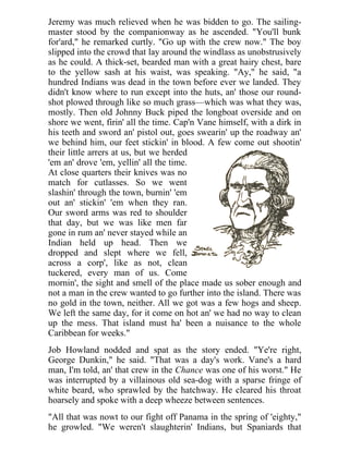 Jeremy was much relieved when he was bidden to go. The sailing-
master stood by the companionway as he ascended. "You'll bunk
for'ard," he remarked curtly. "Go up with the crew now." The boy
slipped into the crowd that lay around the windlass as unobstrusively
as he could. A thick-set, bearded man with a great hairy chest, bare
to the yellow sash at his waist, was speaking. "Ay," he said, "a
hundred Indians was dead in the town before ever we landed. They
didn't know where to run except into the huts, an' those our round-
shot plowed through like so much grass—which was what they was,
mostly. Then old Johnny Buck piped the longboat overside and on
shore we went, firin' all the time. Cap'n Vane himself, with a dirk in
his teeth and sword an' pistol out, goes swearin' up the roadway an'
we behind him, our feet stickin' in blood. A few come out shootin'
their little arrers at us, but we herded
'em an' drove 'em, yellin' all the time.
At close quarters their knives was no
match for cutlasses. So we went
slashin' through the town, burnin' 'em
out an' stickin' 'em when they ran.
Our sword arms was red to shoulder
that day, but we was like men far
gone in rum an' never stayed while an
Indian held up head. Then we
dropped and slept where we fell,
across a corp', like as not, clean
tuckered, every man of us. Come
mornin', the sight and smell of the place made us sober enough and
not a man in the crew wanted to go further into the island. There was
no gold in the town, neither. All we got was a few hogs and sheep.
We left the same day, for it come on hot an' we had no way to clean
up the mess. That island must ha' been a nuisance to the whole
Caribbean for weeks."
Job Howland nodded and spat as the story ended. "Ye're right,
George Dunkin," he said. "That was a day's work. Vane's a hard
man, I'm told, an' that crew in the Chance was one of his worst." He
was interrupted by a villainous old sea-dog with a sparse fringe of
white beard, who sprawled by the hatchway. He cleared his throat
hoarsely and spoke with a deep wheeze between sentences.
"All that was nowt to our fight off Panama in the spring of 'eighty,"
he growled. "We weren't slaughterin' Indians, but Spaniards that
 