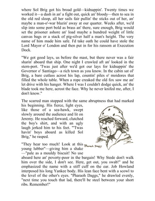 where Sol Brig got his broad gold—kidnappin'. Twenty times we
worked it—a dash in an' a fight out, quick an' bloody—then to sea in
the old red sloop, all her sails fair pullin' the sticks out of her, an'
maybe a man-o'-war blazin' away at our quarter. Weeks after, we'd
slip into some port bold as brass an' there, sure enough, Brig would
set the prisoner ashore an' load maybe a hundred weight of little
canvas bags or a stack of pig-silver half a man's height. The very
name of him made him safe. I'd take oath he could have stole the
Lord Mayor o' London and then put in for his ransom at Execution
Dock.
"We got good lays, us before the mast, but there never was a fair
sharin' aboard that ship. One night I crawled aft an' looked in the
stern-port. 'Twas just after we'd got our lays for kidnappin' the
Governor o' Santiago—a rich town as you know. In the cabin sat ol'
Brig, a bare cutlass acrost his lap, countin' piles o' moidores that
filled the whole table. When a rope creaked the old fox saw me an'
let drive with his hanger. Where I was I couldn't dodge quick, an' the
blade took me here, acrost the face. Why he never knifed me, after, I
don't know."
The scarred man stopped with the same abruptness that had marked
his beginning. His fierce, light eyes,
like those of a sea-hawk, swept
slowly around the audience and lit on
Jeremy. He reached forward, clutched
the boy's shirt, and with an ugly
laugh jerked him to his feet. "'Twas
havin' boys aboard as killed Sol
Brig," he rasped.
"They hear too much! Look at this
young lubber"—giving him a shake
—"pale as a mouldy biscuit! No use
aboard here an' poverty-poor in the bargain! Why Stede don't walk
him over the side, I don't see. Here, get out, you swab!" and he
emphasized the name with a stiff cuff on the ear. Job Howland
interposed his long Yankee body. His lean face bent with a scowl to
the level of the other's eyes. "Pharaoh Daggs," he drawled evenly,
"next time you touch that lad, there'll be steel between your short
ribs. Remember!"
 