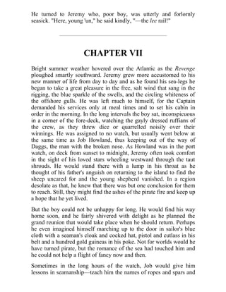 He turned to Jeremy who, poor boy, was utterly and forlornly
seasick. "Here, young 'un," he said kindly, "—the lee rail!"
CHAPTER VII
Bright summer weather hovered over the Atlantic as the Revenge
ploughed smartly southward. Jeremy grew more accustomed to his
new manner of life from day to day and as he found his sea-legs he
began to take a great pleasure in the free, salt wind that sang in the
rigging, the blue sparkle of the swells, and the circling whiteness of
the offshore gulls. He was left much to himself, for the Captain
demanded his services only at meal times and to set his cabin in
order in the morning. In the long intervals the boy sat, inconspicuous
in a corner of the fore-deck, watching the gayly dressed ruffians of
the crew, as they threw dice or quarrelled noisily over their
winnings. He was assigned to no watch, but usually went below at
the same time as Job Howland, thus keeping out of the way of
Daggs, the man with the broken nose. As Howland was in the port
watch, on deck from sunset to midnight, Jeremy often took comfort
in the sight of his loved stars wheeling westward through the taut
shrouds. He would stand there with a lump in his throat as he
thought of his father's anguish on returning to the island to find the
sheep uncared for and the young shepherd vanished. In a region
desolate as that, he knew that there was but one conclusion for them
to reach. Still, they might find the ashes of the pirate fire and keep up
a hope that he yet lived.
But the boy could not be unhappy for long. He would find his way
home soon, and he fairly shivered with delight as he planned the
grand reunion that would take place when he should return. Perhaps
he even imagined himself marching up to the door in sailor's blue
cloth with a seaman's cloak and cocked hat, pistol and cutlass in his
belt and a hundred gold guineas in his poke. Not for worlds would he
have turned pirate, but the romance of the sea had touched him and
he could not help a flight of fancy now and then.
Sometimes in the long hours of the watch, Job would give him
lessons in seamanship—teach him the names of ropes and spars and
 