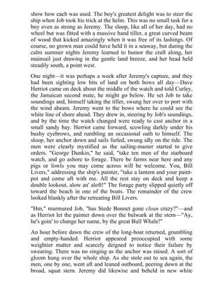 show how each was used. The boy's greatest delight was to steer the
ship when Job took his trick at the helm. This was no small task for a
boy even as strong as Jeremy. The sloop, like all of her day, had no
wheel but was fitted with a massive hand tiller, a great curved beam
of wood that kicked amazingly when it was free of its lashings. Of
course, no grown man could have held it in a seaway, but during the
calm summer nights Jeremy learned to humor the craft along, her
mainsail just drawing in the gentle land breeze, and her head held
steadily south, a point west.
One night—it was perhaps a week after Jeremy's capture, and they
had been sighting low bits of land on both bows all day—Dave
Herriot came on deck about the middle of the watch and told Curley,
the Jamaican second mate, he might go below. He set Job to take
soundings and, himself taking the tiller, swung her over to port with
the wind abeam. Jeremy went to the bows where he could see the
white line of shore ahead. They drew in, steering by Job's soundings,
and by the time the watch changed were ready to cast anchor in a
small sandy bay. Herriot came forward, scowling darkly under his
bushy eyebrows, and rumbling an occasional oath to himself. The
sloop, her anchor down and sails furled, swung idly on the tide. The
men were clearly mystified as the sailing-master started to give
orders. "George Dunkin," he said, "take ten men of the starboard
watch, and go ashore to forage. There be farms near here and any
pigs or fowls you may come across will be welcome. You, Bill
Livers," addressing the ship's painter, "take a lantern and your paint-
pot and come aft with me. All the rest stay on deck and keep a
double lookout, alow an' aloft!" The forage party slipped quietly off
toward the beach in one of the boats. The remainder of the crew
looked blankly after the retreating Bill Livers.
"Hm," murmured Job, "has Stede Bonnet gone clean crazy?"—and
as Herriot let the painter down over the bulwark at the stern—"Ay,
he's goin' to change her name, by the great Bull Whale!"
An hour before dawn the crew of the long-boat returned, grumbling
and empty-handed. Herriot appeared preoccupied with some
weightier matter and scarcely deigned to notice their failure by
swearing. There was no singing as the anchor was raised. A sort of
gloom hung over the whole ship. As she stole out to sea again, the
men, one by one, went aft and leaned outboard, peering down at the
broad, squat stern. Jeremy did likewise and beheld in new white
 