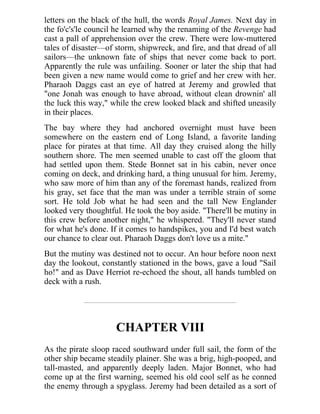 letters on the black of the hull, the words Royal James. Next day in
the fo'c's'le council he learned why the renaming of the Revenge had
cast a pall of apprehension over the crew. There were low-muttered
tales of disaster—of storm, shipwreck, and fire, and that dread of all
sailors—the unknown fate of ships that never come back to port.
Apparently the rule was unfailing. Sooner or later the ship that had
been given a new name would come to grief and her crew with her.
Pharaoh Daggs cast an eye of hatred at Jeremy and growled that
"one Jonah was enough to have abroad, without clean drownin' all
the luck this way," while the crew looked black and shifted uneasily
in their places.
The bay where they had anchored overnight must have been
somewhere on the eastern end of Long Island, a favorite landing
place for pirates at that time. All day they cruised along the hilly
southern shore. The men seemed unable to cast off the gloom that
had settled upon them. Stede Bonnet sat in his cabin, never once
coming on deck, and drinking hard, a thing unusual for him. Jeremy,
who saw more of him than any of the foremast hands, realized from
his gray, set face that the man was under a terrible strain of some
sort. He told Job what he had seen and the tall New Englander
looked very thoughtful. He took the boy aside. "There'll be mutiny in
this crew before another night," he whispered. "They'll never stand
for what he's done. If it comes to handspikes, you and I'd best watch
our chance to clear out. Pharaoh Daggs don't love us a mite."
But the mutiny was destined not to occur. An hour before noon next
day the lookout, constantly stationed in the bows, gave a loud "Sail
ho!" and as Dave Herriot re-echoed the shout, all hands tumbled on
deck with a rush.
CHAPTER VIII
As the pirate sloop raced southward under full sail, the form of the
other ship became steadily plainer. She was a brig, high-pooped, and
tall-masted, and apparently deeply laden. Major Bonnet, who had
come up at the first warning, seemed his old cool self as he conned
the enemy through a spyglass. Jeremy had been detailed as a sort of
 