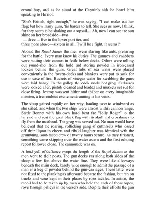 errand boy, and as he stood at the Captain's side he heard him
speaking to Herriot.
"She's British, right enough," he was saying. "I can make out her
flag; but how many guns, 'tis harder to tell. She sees us now, I think,
for they seem to be shaking out a topsail.... Ah, now I can see the sun
shine on her broadside—two
... three ... five in the lower port tier, and
three more above—sixteen in all. 'Twill be a fight, it seems!"
Aboard the Royal James the men were slaving like ants, preparing
for the battle. Every man knew his duties. The gunners and swabbers
were putting their cannon in fettle below decks. Others were rolling
out round-shot from the hold and storing powder in iron-cased
lockers behind the guns. Great tubs of sea water were placed
conveniently in the 'tween-decks and blankets were put to soak for
use in case of fire. Buckets of vinegar water for swabbing the guns
were laid handy. In the galley the cook made hot grog. Cutlasses
were looked after, pistols cleaned and loaded and muskets set out for
close firing. Jeremy was sent hither and thither on every imaginable
mission, a tremendous excitement running in his veins.
The sloop gained rapidly on her prey, hauling over to windward as
she sailed, and when the two ships were almost within cannon range,
Stede Bonnet with his own hand bent the "Jolly Roger" to the
lanyard and sent the great black flag with its skull and crossbones to
fly from the masthead. The grog was served out. No man would have
believed that the roaring, rollicking gang of cutthroats who tossed
off their liquor in cheers and ribald laughter was identical with the
grumbling, sour-faced crew of twenty hours before. As they finished,
something came skipping over the water astern and the first echoing
report followed close. The cannonade was on.
A loud yell of defiance swept the length of the Royal James as the
men went to their posts. The gun decks ran along both sides of the
sloop a few feet above the water line. They were like alleyways
beneath the main deck, barely wide enough to admit the passage of a
man or a keg of powder behind the gun-carriages. These latter were
not fixed to the planking as afterward became the fashion, but ran on
trucks and were kept in their places by rope tackles. In action, the
recoil had to be taken up by men who held the ends of these ropes,
rove through pulleys in the vessel's side. Despite their efforts the gun
 