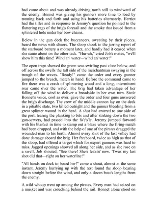 had come about and was already driving north still to windward of
the enemy. Bonnet was giving his gunners more time to load by
running back and forth and using his batteries alternately. Herriot
had the tiller and in response to Jeremy's question he pointed to the
fluttering rags of the brig's foresail and the smoke that issued from a
splintered hole under her bow chains.
Below in the gun deck the buccaneers, sweating by their pieces,
heard the news with cheers. The sloop shook to the jarring report of
the starboard battery a moment later, and hardly had it ceased when
she came about on the other tack. "Hurrah," cried Job's mates, "we'll
show him this time! Wind an' water—wind an' water!"
The open traps showed the green seas swirling past close below, and
off across the swells the tall side of the merchantman swaying in the
trough of the waves. "Ready!" came the order and every gunner
jumped to the breach, match in hand. Before the command came to
fire there was a crash of splintering wood and a long, intermittent
roar came over the water. The brig had taken advantage of her
falling off the wind to deliver a broadside in her own turn. Stede
Bonnet's voice, cool as ever, gave the order and four guns answered
the brig's discharge. The crew of the middle cannon lay on the deck
in a pitiable state, two killed outright and the gunner bleeding from a
great splinter wound in the head. A shot had entered to one side of
the port, tearing the planking to bits and after striking down the two
gun-servers, had passed into the fo'c's'le. Jeremy jumped forward
with his blanket in time to stamp out a blaze where the firing-match
had been dropped, and with the help of one of the pirates dragged the
wounded man to his berth. Almost every shot of the last volley had
done damage aboard the brig. Her freeboard, twice as high as that of
the sloop, had offered a target which for expert gunners was hard to
miss. Jagged openings showed all along her side, and as she rose on
a swell, Job shouted, "See there! She's leakin' now. 'Twas my last
shot did that—right on her waterline!"
"All hands on deck to board her!" came a shout, almost at the same
instant. Jeremy hurrying up with the rest found the sloop bearing
down straight before the wind, and only a dozen boat's lengths from
the enemy.
A wild whoop went up among the pirates. Every man had seized on
a musket and was crouching behind the rail. Bonnet alone stood on
 