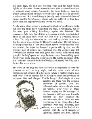 the open deck, his buff coat blowing open and his hand resting
lightly on his sword. An occasional cannon shot screamed overhead
or splashed away astern. Apparently the brig's batteries were too
greatly damaged and her crew too badly shot up to offer an effective
bombardment. She was drifting helplessly under tattered ribbons of
canvas and the Royal James, whose sails had suffered far less, bore
down upon her opponent with the swoop of a hawk.
As she drew close aboard a scattered fusillade of small arms broke
out from the brig's poop, wounding one man, a Portuguese, but for
the most part striking harmlessly against the bulwark. The
buccaneers held their fire till they were scarce a boat's length distant.
Then at the order they swept the ship with a withering musket
volley. The brig was down by the head and lay almost bow on so
that her deck was exposed to Bonnet's marksmen. Herriot brought
his sloop about like a flash and almost before Jeremy realized what
was toward, the ships had bumped together side by side, and the
howling mob of pirates was swarming over the enemy's rail. Job
Howland and another man took great boat-hooks, with which they
grappled the brig's ports and kept the two vessels from drifting apart.
Jeremy was alone upon the sloop's deck. He put the thickness of the
mast between him and the hail of bullets and peered fearfully out at
the terrible scene above.
The crew of the brig had been too much disorganized to repel the
boarders as well as they might, and the entire horde of wild
barbarians had scrambled to her deck, where a perfect inferno now
held sway. The air seemed full of flying cutlasses that produced an
incessant hiss and clangor. Pistols banged deafeningly at close
quarters and there was the constant
undertone of groans, cries and
bellowed oaths. Above the din came
the terrible, clear voice of Stede
Bonnet, urging on his seadogs. He
had become a different man from the
moment his foot touched the
merchantman's deck. From the cool
commander he had changed to a devil
incarnate, with face distorted, eyes
aflame, and a sword that hacked and
stabbed with the swift ferocity of
lightning. Jeremy saw him, fighting
 