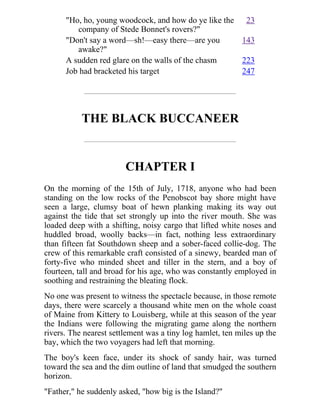 "Ho, ho, young woodcock, and how do ye like the
company of Stede Bonnet's rovers?"
23
"Don't say a word—sh!—easy there—are you
awake?"
143
A sudden red glare on the walls of the chasm 223
Job had bracketed his target 247
THE BLACK BUCCANEER
CHAPTER I
On the morning of the 15th of July, 1718, anyone who had been
standing on the low rocks of the Penobscot bay shore might have
seen a large, clumsy boat of hewn planking making its way out
against the tide that set strongly up into the river mouth. She was
loaded deep with a shifting, noisy cargo that lifted white noses and
huddled broad, woolly backs—in fact, nothing less extraordinary
than fifteen fat Southdown sheep and a sober-faced collie-dog. The
crew of this remarkable craft consisted of a sinewy, bearded man of
forty-five who minded sheet and tiller in the stern, and a boy of
fourteen, tall and broad for his age, who was constantly employed in
soothing and restraining the bleating flock.
No one was present to witness the spectacle because, in those remote
days, there were scarcely a thousand white men on the whole coast
of Maine from Kittery to Louisberg, while at this season of the year
the Indians were following the migrating game along the northern
rivers. The nearest settlement was a tiny log hamlet, ten miles up the
bay, which the two voyagers had left that morning.
The boy's keen face, under its shock of sandy hair, was turned
toward the sea and the dim outline of land that smudged the southern
horizon.
"Father," he suddenly asked, "how big is the Island?"
 