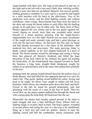 single-handed with three men. His long sword played in and out, to
the right and to the left with a turn and a flash, then, whirling swiftly,
pinned a man who had run up behind. Bonnet's feet moved quickly,
shifting ground as stealthily as a cat's and in a second he had leaped
to a safer position with his back to the after-house. Two of his
opponents were down, and the third fighting wearily and without
confidence, when a huge, flaxen-haired man burst from the hatch to
the deck and swung his broad cutlass to such effect that the battling
groups in his path gave way to either side. The burly form of Dave
Herriot opposed the new enemy and as the two giants squared off,
sword ringing on sword, more than one wounded sailor raised
himself to a better position, grinning with the Anglo-Saxon's
unquenchable love of a fair fight. Herriot was no mean swordsman
of the rough and ready seaman's type and had a great physique as
well, but his previous labors—he had been the first man on board
and had already accounted for a fair share of the defenders—had
rendered him slow and arm-weary. The ready parrying, blade to
blade, ceased suddenly as his foot slipped backward in a pool of
blood. The blond seaman seized his advantage and swung a slicing
blow that glanced off Herriot's forehead, and felled the huge
buccaneer to the deck where he lay stunned, the quick red staining
his head-cloth. As the blond-haired man stepped forward to finish
the business, a long, keen, straight blade interposed, caught his
cutlass in an upward parry and at the same time pinked him painfully
in the arm.
Jumping back the seaman found himself faced by the pitiless eyes of
Stede Bonnet, who had killed his last opponent and run in to save his
mate's life. That quick, darting sword baffled the sailor. Swing and
hack as he might, his blows were caught in midair and fell away
harmless, while always the relentless point drove him back and back.
Forced to the rail, he stood his ground desperately, pale and
glistening with the sweat of a man in the fear of death. Then his
sword flew up, the pirate captain stabbed him through the throat and
with a dying gasp the limp body fell backward into the sea.
Meanwhile the pirates had steadily gained ground in the hand to
hand struggle and now a bare half-dozen brave fellows held on,
fighting singly or in pairs, back to back. The brig's captain, wounded
in several places and seeing his crew in a fair way to be annihilated,
flung up a tired arm and cried for quarter. Almost at once the
fighting ceased and half the combatants, utterly exhausted, sank
 