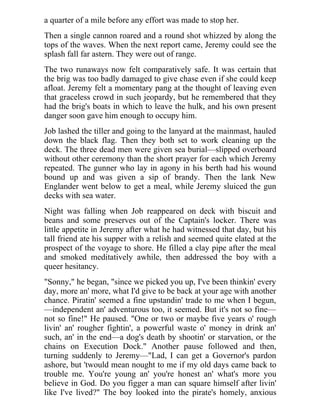 a quarter of a mile before any effort was made to stop her.
Then a single cannon roared and a round shot whizzed by along the
tops of the waves. When the next report came, Jeremy could see the
splash fall far astern. They were out of range.
The two runaways now felt comparatively safe. It was certain that
the brig was too badly damaged to give chase even if she could keep
afloat. Jeremy felt a momentary pang at the thought of leaving even
that graceless crowd in such jeopardy, but he remembered that they
had the brig's boats in which to leave the hulk, and his own present
danger soon gave him enough to occupy him.
Job lashed the tiller and going to the lanyard at the mainmast, hauled
down the black flag. Then they both set to work cleaning up the
deck. The three dead men were given sea burial—slipped overboard
without other ceremony than the short prayer for each which Jeremy
repeated. The gunner who lay in agony in his berth had his wound
bound up and was given a sip of brandy. Then the lank New
Englander went below to get a meal, while Jeremy sluiced the gun
decks with sea water.
Night was falling when Job reappeared on deck with biscuit and
beans and some preserves out of the Captain's locker. There was
little appetite in Jeremy after what he had witnessed that day, but his
tall friend ate his supper with a relish and seemed quite elated at the
prospect of the voyage to shore. He filled a clay pipe after the meal
and smoked meditatively awhile, then addressed the boy with a
queer hesitancy.
"Sonny," he began, "since we picked you up, I've been thinkin' every
day, more an' more, what I'd give to be back at your age with another
chance. Piratin' seemed a fine upstandin' trade to me when I begun,
—independent an' adventurous too, it seemed. But it's not so fine—
not so fine!" He paused. "One or two or maybe five years o' rough
livin' an' rougher fightin', a powerful waste o' money in drink an'
such, an' in the end—a dog's death by shootin' or starvation, or the
chains on Execution Dock." Another pause followed and then,
turning suddenly to Jeremy—"Lad, I can get a Governor's pardon
ashore, but 'twould mean nought to me if my old days came back to
trouble me. You're young an' you're honest an' what's more you
believe in God. Do you figger a man can square himself after livin'
like I've lived?" The boy looked into the pirate's homely, anxious
 