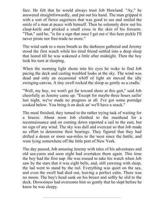 face. He felt that he would always trust Job Howland. "Ay," he
answered straightforwardly, and put out his hand. The man gripped it
with a sort of fierce eagerness that was good to see and smiled the
smile of a man at peace with himself. Then he solemnly drew out his
clasp-knife and pricked a small cross in the skin of his forearm.
"That," said he, "is for a sign that once I get out o' this here pickle I'll
never pirate nor free-trade no more."
The wind sank to a mere breath as the darkness gathered and Jeremy
stood the first watch while his tired friend settled into a deep sleep
that lasted till he was wakened a little after midnight. Then the boy
took his turn at sleeping.
When the morning light shone into his eyes he woke to find Job
pacing the deck and casting troubled looks at the sky. The wind was
dead and only an occasional whiff of light air moved the idly
swinging canvas. A tiny swell rocked the sloop as gently as a cradle.
"Well, my boy, we won't get far toward shore at this gait," said Job
cheerfully as Jeremy came up. "Except for maybe three hours sailin'
last night, we've made no progress at all. I've got some porridge
cooked below. You bring it on deck an' we'll have a snack."
The meal finished, they turned to the rather trying task of waiting for
a breeze. About noon Job climbed to the masthead for a
reconnaissance and on coming down reported a sail to the east, but
no sign of any wind. The sky was dull and overcast so that Job made
no effort to determine their bearings. They figured that they had
drifted a dozen or more sea-miles to the west since the battle, and
were lying somewhere off the little port of New York.
The day passed, Job amusing Jeremy with tales of his adventures and
old sea-yarns and soon night had overtaken them again. This time
the boy had the first nap. He was roused to take his watch when Job
saw by the stars that it was eight bells, and, still yawning with sleep,
the lad went to stand by the rail. Everything was quiet on the sea,
and even the swell had died out, leaving a perfect calm. There was
no moon. The boy's head sank on his breast and softly he slid to the
deck. Drowsiness had overcome him so gently that he slept before he
knew he was sleepy.
 