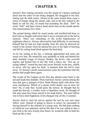 CHAPTER X
Jeremy's first waking sensation was the sound of a hoarse confused
shout and the rattle of oars being shipped. He struggled to his feet,
staring into the dark astern. Almost at the same instant there came a
series of bumps along the sloop's side, and as the boy rushed to the
hatch to call his ally, he heard feet pounding the deck. "Job!" he
cried, "Job!" and then a heavy hand smote him on the mouth and he
lost consciousness for a time.
The period during which he stood awake and terrified had been so
brief and so fraught with terror that it never seemed real to the lad in
memory. There was something of the awful hopelessness of
nightmare about it. Always afterward he had difficulty in convincing
himself that he had not slept steadily from the time he drowsed on
watch to the minute when he opened his eyes to the light of morning
and felt his aching head throb against the hard deck.
As he lay staring at the sky, a footstep approached and some one
stood over him. He turned his eyes painfully to look and beheld the
dark, bearded visage of George Dunkin, the bo's'n, who scowled
angrily and kicked him in the ribs with a heavy toe. "Get up, ye
young lubber!" roared the man and swore fiercely as the boy, unable
to move, still lay upon his back. A moment later the bo's'n went
away. To Jeremy's numb consciousness came the realization that the
pirates had caught them again.
The words of the Captain on his first day aboard came back to the
lad and made him shudder. There had been stories current among the
men that gave a glimpse of how Stede Bonnet dealt with those who
were treacherous. Which of a dozen awful deaths was in store for
him? Ah, if only they would spare the torture, he thought that he
could die bravely, a worthy scion of dauntless stock. He thought of
Job who must have been seized in his bunk below. The poor fellow
was to have short happiness in his changed way of life, it seemed.
Jeremy tried to steel his nerves against the test he was sure must
follow soon. Instead of going to pieces in terror, he succeeded in
forcing himself to the attitude of a young stoic. He had done nothing
of which he was ashamed, and he felt that if he was called to face a
just God in the next twenty-four hours, he would be able to hold his
head up like a man.
 