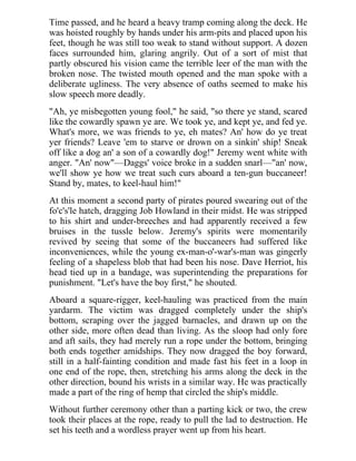 Time passed, and he heard a heavy tramp coming along the deck. He
was hoisted roughly by hands under his arm-pits and placed upon his
feet, though he was still too weak to stand without support. A dozen
faces surrounded him, glaring angrily. Out of a sort of mist that
partly obscured his vision came the terrible leer of the man with the
broken nose. The twisted mouth opened and the man spoke with a
deliberate ugliness. The very absence of oaths seemed to make his
slow speech more deadly.
"Ah, ye misbegotten young fool," he said, "so there ye stand, scared
like the cowardly spawn ye are. We took ye, and kept ye, and fed ye.
What's more, we was friends to ye, eh mates? An' how do ye treat
yer friends? Leave 'em to starve or drown on a sinkin' ship! Sneak
off like a dog an' a son of a cowardly dog!" Jeremy went white with
anger. "An' now"—Daggs' voice broke in a sudden snarl—"an' now,
we'll show ye how we treat such curs aboard a ten-gun buccaneer!
Stand by, mates, to keel-haul him!"
At this moment a second party of pirates poured swearing out of the
fo'c's'le hatch, dragging Job Howland in their midst. He was stripped
to his shirt and under-breeches and had apparently received a few
bruises in the tussle below. Jeremy's spirits were momentarily
revived by seeing that some of the buccaneers had suffered like
inconveniences, while the young ex-man-o'-war's-man was gingerly
feeling of a shapeless blob that had been his nose. Dave Herriot, his
head tied up in a bandage, was superintending the preparations for
punishment. "Let's have the boy first," he shouted.
Aboard a square-rigger, keel-hauling was practiced from the main
yardarm. The victim was dragged completely under the ship's
bottom, scraping over the jagged barnacles, and drawn up on the
other side, more often dead than living. As the sloop had only fore
and aft sails, they had merely run a rope under the bottom, bringing
both ends together amidships. They now dragged the boy forward,
still in a half-fainting condition and made fast his feet in a loop in
one end of the rope, then, stretching his arms along the deck in the
other direction, bound his wrists in a similar way. He was practically
made a part of the ring of hemp that circled the ship's middle.
Without further ceremony other than a parting kick or two, the crew
took their places at the rope, ready to pull the lad to destruction. He
set his teeth and a wordless prayer went up from his heart.
 