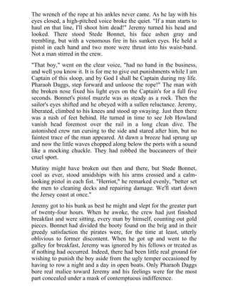 The wrench of the rope at his ankles never came. As he lay with his
eyes closed, a high-pitched voice broke the quiet. "If a man starts to
haul on that line, I'll shoot him dead!" Jeremy turned his head and
looked. There stood Stede Bonnet, his face ashen gray and
trembling, but with a venomous fire in his sunken eyes. He held a
pistol in each hand and two more were thrust into his waist-band.
Not a man stirred in the crew.
"That boy," went on the clear voice, "had no hand in the business,
and well you know it. It is for me to give out punishments while I am
Captain of this sloop, and by God I shall be Captain during my life.
Pharaoh Daggs, step forward and unloose the rope!" The man with
the broken nose fixed his light eyes on the Captain's for a full five
seconds. Bonnet's pistol muzzle was as steady as a rock. Then the
sailor's eyes shifted and he obeyed with a sullen reluctance. Jeremy,
liberated, climbed to his knees and stood up swaying. Just then there
was a rush of feet behind. He turned in time to see Job Howland
vanish head foremost over the rail in a long clean dive. The
astonished crew ran cursing to the side and stared after him, but no
faintest trace of the man appeared. At dawn a breeze had sprung up
and now the little waves chopped along below the ports with a sound
like a mocking chuckle. They had robbed the buccaneers of their
cruel sport.
Mutiny might have broken out then and there, but Stede Bonnet,
cool as ever, stood amidships with his arms crossed and a calm-
looking pistol in each fist. "Herriot," he remarked evenly, "better set
the men to cleaning decks and repairing damage. We'll start down
the Jersey coast at once."
Jeremy got to his bunk as best he might and slept for the greater part
of twenty-four hours. When he awoke, the crew had just finished
breakfast and were sitting, every man by himself, counting out gold
pieces. Bonnet had divided the booty found on the brig and in their
greedy satisfaction the pirates were, for the time at least, utterly
oblivious to former discontent. When he got up and went to the
galley for breakfast, Jeremy was ignored by his fellows or treated as
if nothing had occurred. Indeed, there had been little real ground for
wishing to punish the boy aside from the ugly temper occasioned by
having to row a night and a day in open boats. Only Pharaoh Daggs
bore real malice toward Jeremy and his feelings were for the most
part concealed under a mask of contemptuous indifference.
 
