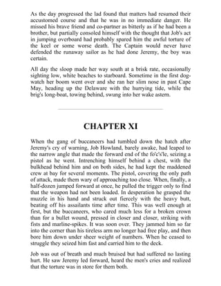 As the day progressed the lad found that matters had resumed their
accustomed course and that he was in no immediate danger. He
missed his brave friend and co-partner as bitterly as if he had been a
brother, but partially consoled himself with the thought that Job's act
in jumping overboard had probably spared him the awful torture of
the keel or some worse death. The Captain would never have
defended the runaway sailor as he had done Jeremy, the boy was
certain.
All day the sloop made her way south at a brisk rate, occasionally
sighting low, white beaches to starboard. Sometime in the first dog-
watch her boom went over and she ran her slim nose in past Cape
May, heading up the Delaware with the hurrying tide, while the
brig's long-boat, towing behind, swung into her wake astern.
CHAPTER XI
When the gang of buccaneers had tumbled down the hatch after
Jeremy's cry of warning, Job Howland, barely awake, had leaped to
the narrow angle that made the forward end of the fo'c's'le, seizing a
pistol as he went. Intrenching himself behind a chest, with the
bulkhead behind him and on both sides, he had kept the maddened
crew at bay for several moments. The pistol, covering the only path
of attack, made them wary of approaching too close. When, finally, a
half-dozen jumped forward at once, he pulled the trigger only to find
that the weapon had not been loaded. In desperation he grasped the
muzzle in his hand and struck out fiercely with the heavy butt,
beating off his assailants time after time. This was well enough at
first, but the buccaneers, who cared much less for a broken crown
than for a bullet wound, pressed in closer and closer, striking with
fists and marline-spikes. It was soon over. They jammed him so far
into the corner than his tireless arm no longer had free play, and then
bore him down under sheer weight of numbers. When he ceased to
struggle they seized him fast and carried him to the deck.
Job was out of breath and much bruised but had suffered no lasting
hurt. He saw Jeremy led forward, heard the men's cries and realized
that the torture was in store for them both.
 