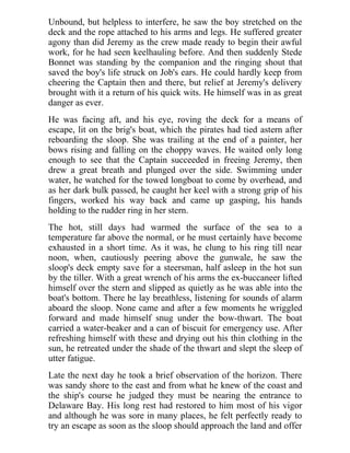 Unbound, but helpless to interfere, he saw the boy stretched on the
deck and the rope attached to his arms and legs. He suffered greater
agony than did Jeremy as the crew made ready to begin their awful
work, for he had seen keelhauling before. And then suddenly Stede
Bonnet was standing by the companion and the ringing shout that
saved the boy's life struck on Job's ears. He could hardly keep from
cheering the Captain then and there, but relief at Jeremy's delivery
brought with it a return of his quick wits. He himself was in as great
danger as ever.
He was facing aft, and his eye, roving the deck for a means of
escape, lit on the brig's boat, which the pirates had tied astern after
reboarding the sloop. She was trailing at the end of a painter, her
bows rising and falling on the choppy waves. He waited only long
enough to see that the Captain succeeded in freeing Jeremy, then
drew a great breath and plunged over the side. Swimming under
water, he watched for the towed longboat to come by overhead, and
as her dark bulk passed, he caught her keel with a strong grip of his
fingers, worked his way back and came up gasping, his hands
holding to the rudder ring in her stern.
The hot, still days had warmed the surface of the sea to a
temperature far above the normal, or he must certainly have become
exhausted in a short time. As it was, he clung to his ring till near
noon, when, cautiously peering above the gunwale, he saw the
sloop's deck empty save for a steersman, half asleep in the hot sun
by the tiller. With a great wrench of his arms the ex-buccaneer lifted
himself over the stern and slipped as quietly as he was able into the
boat's bottom. There he lay breathless, listening for sounds of alarm
aboard the sloop. None came and after a few moments he wriggled
forward and made himself snug under the bow-thwart. The boat
carried a water-beaker and a can of biscuit for emergency use. After
refreshing himself with these and drying out his thin clothing in the
sun, he retreated under the shade of the thwart and slept the sleep of
utter fatigue.
Late the next day he took a brief observation of the horizon. There
was sandy shore to the east and from what he knew of the coast and
the ship's course he judged they must be nearing the entrance to
Delaware Bay. His long rest had restored to him most of his vigor
and although he was sore in many places, he felt perfectly ready to
try an escape as soon as the sloop should approach the land and offer
 