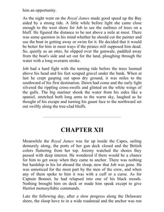 him an opportunity.
As the night went on the Royal James made good speed up the Bay
aided by a strong tide. A little while before light she came close
enough to the west shore for Job to see the outlines of trees on a
bluff. He figured the distance to be not above a mile at most. There
was some question in his mind whether he should cut the painter and
use the boat in getting away or swim for it. He decided that it would
be better for him in most ways if the pirates still supposed him dead.
So, quietly as an otter, he slipped over the gunwale, paddled away
from the boat's side and set out for the land, ploughing through the
water with a long overarm stroke.
Job had a hard fight with the turning tide before the trees loomed
above his head and his feet scraped gravel under the bank. When at
last he crept gasping out upon dry ground, it was miles to the
southward of his first destination. Dawn had come and the early light
silvered the rippling cross-swells and glinted on the white wings of
the gulls. The big mariner shook the water from his sides like a
spaniel, stretched both long arms to the warm sky, laughed as he
thought of his escape and turning his gaunt face to the northward set
out swiftly along the tree-clad bluffs.
CHAPTER XII
Meanwhile the Royal James was far up inside the Capes, sailing
demurely along, the ports of her gun deck closed and the British
colors fluttering from her top. Jeremy watched the shores they
passed with deep interest. He wondered if there would be a chance
for him to get away when they came to anchor. There was nothing
but hardship in his lot aboard the sloop, now that Job was gone. He
was unnoticed for the most part by the men of the crew, and when
any of them spoke to him it was with a cuff or a curse. As for
Captain Bonnet, he had relapsed into one of his black moods.
Nothing brought him on deck or made him speak except to give
Herriot monosyllabic commands.
Late the following day, after a slow progress along the Delaware
shore, the sloop hove to in a wide roadstead and the anchor was run
 