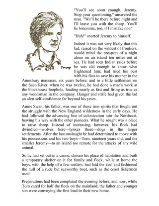 "You'll see soon enough, Jeremy.
Stop your questioning," answered the
man. "We'll be there before night and
I'll leave you with the sheep. You'll
be lonesome, too, if I mistake not."
"Huh!" snorted Jeremy to himself.
Indeed it was not very likely that this
lad, raised on the wildest of frontiers,
would mind the prospect of a night
alone on an island ten miles out at
sea. He had seen Indian raids before
he was old enough to know what
frightened him; had tried his best
with his fists to save his mother in the
Amesbury massacre, six years before; and in a little settlement on
the Saco River, when he was twelve, he had done a man's work at
the blockhouse loophole, loading nearly as fast and firing as true as
any woodsman in the company. Danger and strife had given the lad
an alert self-confidence far beyond his years.
Amos Swan, his father, was one of those iron spirits that fought out
the struggle with the New England wilderness in the early days. He
had followed the advancing line of colonization into the Northeast,
hewing his way with the other pioneers. What he sought was a place
to raise sheep. Instead of increasing, however, his flock had
dwindled—wolves here—lynxes there—dogs in the larger
settlements. After the last onslaught he had determined to move with
his possessions and his two boys—Tom, nineteen years old, and the
smaller Jeremy—to an island too remote for the attacks of any wild
animal.
So he had set out in a canoe, chosen his place of habitation and built
a temporary shelter on it for family and flock, while at home the
boys, with the help of a few settlers, had laid the keel and fashioned
the hull of a rude but seaworthy boat, such as the coast fishermen
used.
Preparations had been completed the evening before, and now, while
Tom cared for half the flock on the mainland, the father and younger
son were convoying the first load to their new home.
 