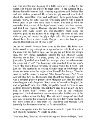 out. The steeples and shipping of a little town were visible by the
water side, but no one put off to meet them. To the surprise of all,
Bonnet himself came on deck, wearing a good coat and fresh ruffles
and with his hair powdered. He ordered the gig lowered, then looked
about the assembled crew and addressed them good-humoredly
enough. "Now, my lads," said he, "I'm going ashore with a picked
boat's crew to get what news there is about. You that go with me
remember that you are of the Royal James, honest merchant coaster,
and that I am Captain Thomas, likewise honest navigator. We'll
separate into every tavern and ship-chandler's place along the
wharves, pick up the names of all ships that are soon to sail, and
their cargoes, and meet at the gig at eight bells. Herriot and you men
aboard here, keep a strict watch. Daggs, I leave the boy in your
charge. Don't let him out of your sight."
At the last words Jeremy's heart sank to his boots. He knew how
futile would be any attempt to escape under the cold hawk-eyes of
the man with the broken nose. As the gig put off from the sloop's
side, the boy leaned dejectedly against the rail. Pharaoh Daggs
slouched up to him. "Ah there, young 'un," said he with cynical
jocularity, "just thinkin' o' leavin' us, were ye, when the old man took
the gimp out o' ye?" The bantering note vanished from the man's
voice. "I'ld like to break yer neck, ye young whelp, but I won't—not
just yet!" He seemed to be licking his ugly chops at the thought of a
future occasion when he might allow himself this luxury. Then he
went on, half to himself it seemed. "Hm, Bonnet's a queer 'un! Never
can tell what he'll do. Them eight men aboard that brig, now—never
was a rougher piece o' piracy since Morgan's day than his makin'
those beggars walk the plank. Stood there an' roared an' laughed, he
did, an' pricked 'em behind till they tipped the board. An' then to stop
us from drownin' a blasted little rat that'd tried to kill us all! Oh, he's
bad, is Stede—bad!" Jeremy gave a start as this soliloquy
progressed. He had wondered once or twice what had become of the
prisoners taken aboard the brig. That attempted escape of Job's had
cost dear in human life it seemed. And his own deliverance had been
the mere whim of a mad-man! He shuddered and thanked God
fervently for the fortune that had so far attended him.
There was a pause while the buccaneer seemed to regard him with a
sort of crafty hesitancy. At length he spoke.
"See here, boy," he said, his voice sinking to a hoarse whisper, "how
 
