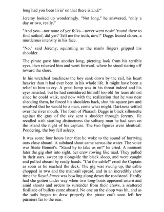 long had you been livin' on that there island?"
Jeremy looked up wonderingly. "Not long," he answered, "only a
day or two, really."
"And you—nor none of yer folks—never went nosin' 'round there to
find nothin', did yer? Tell me the truth, now!" Daggs leaned closer, a
murderous intensity in his face.
"No," said Jeremy, squirming as the man's fingers gripped his
shoulder.
The pirate gave him another long, piercing look from his terrible
eyes, then released him and went forward, where he stood staring off
toward the shore.
In his wretched loneliness the boy sank down by the rail, his heart
heavier than it had ever been in his whole life. It might have been a
relief to him to cry. A great lump was in his throat indeed and his
eyes smarted, but he had considered himself too old for tears almost
since he could walk, and now with the realization that he was near
shedding them, he forced his shoulders back, shut his square jaw and
resolved that he would be a man, come what might. Darkness settled
over the river mouth. The form of Pharaoh Daggs in black silhouette
against the gray of the sky sent a shudder through Jeremy. He
recalled with startling distinctness the solitary man he had seen on
the island the night of his capture. The two figures were identical.
Pondering, the boy fell asleep.
It was some four hours later that he woke to the sound of hurrying
oars close aboard. A subdued shout came across the water. The voice
was Stede Bonnet's. "Stand by to take us on!" he cried. A moment
later the gig shot into sight, her crew rowing like mad. They pulled
in their oars, swept up alongside the black sloop, and were caught
and pulled aboard by ready hands. "Cut the cable!" cried the Captain
as soon as he reached the deck. The gig was swung up, the cable
chopped in two and the mainsail spread, and in an incredibly short
time the Royal James was bowling along down the roadstead. Hardly
had she gotten under way when two long-boats appeared astern and
amid shouts and orders to surrender from their crews, a scattered
fusillade of bullets came aboard. No one on the sloop was hit, and as
the sails began to draw properly the pirate craft soon left her
pursuers far to the rear.
 