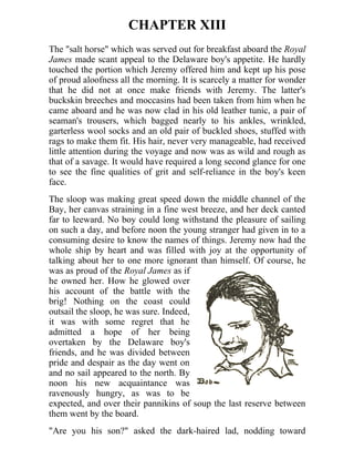 CHAPTER XIII
The "salt horse" which was served out for breakfast aboard the Royal
James made scant appeal to the Delaware boy's appetite. He hardly
touched the portion which Jeremy offered him and kept up his pose
of proud aloofness all the morning. It is scarcely a matter for wonder
that he did not at once make friends with Jeremy. The latter's
buckskin breeches and moccasins had been taken from him when he
came aboard and he was now clad in his old leather tunic, a pair of
seaman's trousers, which bagged nearly to his ankles, wrinkled,
garterless wool socks and an old pair of buckled shoes, stuffed with
rags to make them fit. His hair, never very manageable, had received
little attention during the voyage and now was as wild and rough as
that of a savage. It would have required a long second glance for one
to see the fine qualities of grit and self-reliance in the boy's keen
face.
The sloop was making great speed down the middle channel of the
Bay, her canvas straining in a fine west breeze, and her deck canted
far to leeward. No boy could long withstand the pleasure of sailing
on such a day, and before noon the young stranger had given in to a
consuming desire to know the names of things. Jeremy now had the
whole ship by heart and was filled with joy at the opportunity of
talking about her to one more ignorant than himself. Of course, he
was as proud of the Royal James as if
he owned her. How he glowed over
his account of the battle with the
brig! Nothing on the coast could
outsail the sloop, he was sure. Indeed,
it was with some regret that he
admitted a hope of her being
overtaken by the Delaware boy's
friends, and he was divided between
pride and despair as the day went on
and no sail appeared to the north. By
noon his new acquaintance was
ravenously hungry, as was to be
expected, and over their pannikins of soup the last reserve between
them went by the board.
"Are you his son?" asked the dark-haired lad, nodding toward
 