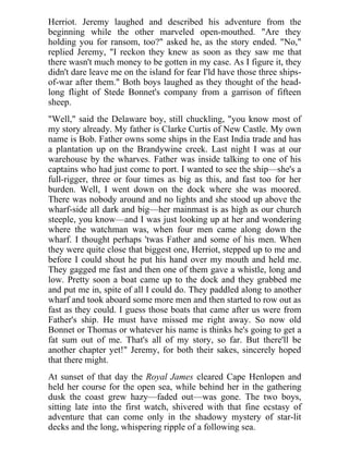 Herriot. Jeremy laughed and described his adventure from the
beginning while the other marveled open-mouthed. "Are they
holding you for ransom, too?" asked he, as the story ended. "No,"
replied Jeremy, "I reckon they knew as soon as they saw me that
there wasn't much money to be gotten in my case. As I figure it, they
didn't dare leave me on the island for fear I'ld have those three ships-
of-war after them." Both boys laughed as they thought of the head-
long flight of Stede Bonnet's company from a garrison of fifteen
sheep.
"Well," said the Delaware boy, still chuckling, "you know most of
my story already. My father is Clarke Curtis of New Castle. My own
name is Bob. Father owns some ships in the East India trade and has
a plantation up on the Brandywine creek. Last night I was at our
warehouse by the wharves. Father was inside talking to one of his
captains who had just come to port. I wanted to see the ship—she's a
full-rigger, three or four times as big as this, and fast too for her
burden. Well, I went down on the dock where she was moored.
There was nobody around and no lights and she stood up above the
wharf-side all dark and big—her mainmast is as high as our church
steeple, you know—and I was just looking up at her and wondering
where the watchman was, when four men came along down the
wharf. I thought perhaps 'twas Father and some of his men. When
they were quite close that biggest one, Herriot, stepped up to me and
before I could shout he put his hand over my mouth and held me.
They gagged me fast and then one of them gave a whistle, long and
low. Pretty soon a boat came up to the dock and they grabbed me
and put me in, spite of all I could do. They paddled along to another
wharf and took aboard some more men and then started to row out as
fast as they could. I guess those boats that came after us were from
Father's ship. He must have missed me right away. So now old
Bonnet or Thomas or whatever his name is thinks he's going to get a
fat sum out of me. That's all of my story, so far. But there'll be
another chapter yet!" Jeremy, for both their sakes, sincerely hoped
that there might.
At sunset of that day the Royal James cleared Cape Henlopen and
held her course for the open sea, while behind her in the gathering
dusk the coast grew hazy—faded out—was gone. The two boys,
sitting late into the first watch, shivered with that fine ecstasy of
adventure that can come only in the shadowy mystery of star-lit
decks and the long, whispering ripple of a following sea.
 