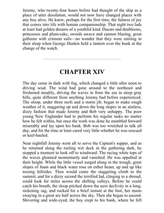 Jeremy, who twenty-four hours before had thought of the ship as a
place of utter desolation, would not now have changed places with
any boy alive. He knew, perhaps for the first time, the fulness of joy
that comes into life with human companionship. That night two lads
at least had golden dreams of a youthful kind. Ducats and doubloons,
princesses and plum-cake, swords awave and cannon blazing, great
galleons with crimson sails—no wonder that they were smiling in
their sleep when George Dunkin held a lantern over the bunk at the
change of the watch.
CHAPTER XIV
The day came in dark with fog, which changed a little after noon to
driving scud. The wind had gone around to the northeast and
freshened steadily, driving the waves in from the sea in steep gray
hills, quite different from anything Jeremy had before experienced.
The sloop, under three reefs and a storm jib, began to make rough
weather of it, staggering up and down the long slopes in an aimless,
dizzy fashion that made Jeremy and Bob very unhappy. The poor
young New Englander had to perform his regular tasks no matter
how he felt within, but once the work was done he stumbled forward
miserably and lay upon his bunk. Bob was too wretched to talk all
day, and for the time at least cared very little whether he was rescued
or keel-hauled.
Near nightfall Jeremy went aft to serve the Captain's supper, and as
he returned along the reeling wet deck in the gathering dark, he
stopped a moment to look off to windward. The racing white tops of
the waves gleamed momentarily and vanished. He was appalled at
their height. While the little vessel surged along in the trough, great
slopes of foam and black water rose on either beam, up and up like
tossing hillsides. Then would come the staggering climb to the
summit, and for a dizzy second the terrified lad, clinging to a shroud,
could look for miles across the shifting valleys. Before he could
catch his breath, the sloop pitched down the next declivity in a long,
sickening sag, and rocked for a brief instant at the foot, her masts
swaying in a great arc half across the sky. Then she began to ascend.
Shivering and wide-eyed, the boy crept to his bunk, where he fell
 