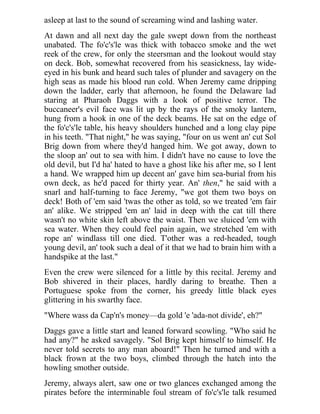 asleep at last to the sound of screaming wind and lashing water.
At dawn and all next day the gale swept down from the northeast
unabated. The fo'c's'le was thick with tobacco smoke and the wet
reek of the crew, for only the steersman and the lookout would stay
on deck. Bob, somewhat recovered from his seasickness, lay wide-
eyed in his bunk and heard such tales of plunder and savagery on the
high seas as made his blood run cold. When Jeremy came dripping
down the ladder, early that afternoon, he found the Delaware lad
staring at Pharaoh Daggs with a look of positive terror. The
buccaneer's evil face was lit up by the rays of the smoky lantern,
hung from a hook in one of the deck beams. He sat on the edge of
the fo'c's'le table, his heavy shoulders hunched and a long clay pipe
in his teeth. "That night," he was saying, "four on us went an' cut Sol
Brig down from where they'd hanged him. We got away, down to
the sloop an' out to sea with him. I didn't have no cause to love the
old devil, but I'd ha' hated to have a ghost like his after me, so I lent
a hand. We wrapped him up decent an' gave him sea-burial from his
own deck, as he'd paced for thirty year. An' then," he said with a
snarl and half-turning to face Jeremy, "we got them two boys on
deck! Both of 'em said 'twas the other as told, so we treated 'em fair
an' alike. We stripped 'em an' laid in deep with the cat till there
wasn't no white skin left above the waist. Then we sluiced 'em with
sea water. When they could feel pain again, we stretched 'em with
rope an' windlass till one died. T'other was a red-headed, tough
young devil, an' took such a deal of it that we had to brain him with a
handspike at the last."
Even the crew were silenced for a little by this recital. Jeremy and
Bob shivered in their places, hardly daring to breathe. Then a
Portuguese spoke from the corner, his greedy little black eyes
glittering in his swarthy face.
"Where wass da Cap'n's money—da gold 'e 'ada-not divide', eh?"
Daggs gave a little start and leaned forward scowling. "Who said he
had any?" he asked savagely. "Sol Brig kept himself to himself. He
never told secrets to any man aboard!" Then he turned and with a
black frown at the two boys, climbed through the hatch into the
howling smother outside.
Jeremy, always alert, saw one or two glances exchanged among the
pirates before the interminable foul stream of fo'c's'le talk resumed
 