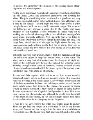 its course, but apparently the incident of the scarred man's abrupt
departure was soon forgotten.
As the storm continued, Bonnet and Herriot gave up their attempts to
sail the Royal James and contented themselves with keeping her
afloat. The gale was driving them southward at a good rate and they
were not ungrateful as they reflected that it must have effectually put
a stop to all pursuit. Toward night the wind went down a trifle,
though the seas still ran in veritable mountain ranges. The dawn of
the following day showed a clear sky to the north, and every
prospect of fair weather. Before breakfast all hands were set to
shaking out reefs and trimming sails, a task which the tossing of the
sloop made unusually difficult. New halyards had to be fitted in
some places. Otherwise the vessel herself had suffered but little. The
brig's boat, towed astern all through the flight down the bay, had
been swamped and cut loose on the first day of storm. However, as
the Royal James had two boats of her own lashed on deck, this was
not considered a real loss.
When the sun was high enough, Herriot took his bearings, and gave
the helmsman orders to keep her headed west, a point north. The
sloop made a long beat of it to starboard, thrashing up all night and
most of the following day, before she sighted the Virginia Capes.
Slipping through under cover of darkness, Bonnet resumed his rôle
of sober merchantman and sailed the James up the Chesapeake under
the British flag, with a fine air of honesty.
Jeremy and Bob regained their spirits as the low shores unrolled
ahead and passed astern, with an occasional glimpse of a plantation
house or a village at the water's edge. As every fresh estuary and arm
of the bay opened on the bow, the lads hoped and expected that the
sloop would enter. Bob thought the chances for escape or rescue
would be much increased if they came to anchor in some harbor.
Jeremy remembered the Captain's half-promise to free him when
they reached the Chesapeake, and although he would have been loth
to part from his new friend, he felt that he might render him better
service ashore than in his company aboard the pirate.
It was two full days before the order was finally given to anchor.
They had put into the mouth of a wide inlet far up on the Eastern
shore, and Bonnet had her brought into the wind at a good distance
from either side. The banks were high and wooded, and as far as the
 