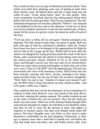 boys could see there was no sign of habitation anywhere about. Their
minds were both busy planning some way of getting to land when
Dave Herriot came up behind them and put a huge hand into the
collar of each. "Come along below, lads," he said gruffly. They
went, completely mystified, until the big sailing-master thrust them
before him into the port gun deck. Then Jeremy understood. The old-
fashioned arrangement of iron bars called the "bilboes" was fastened
to the bulkhead at the bow end of the alleyway. It had two or three
sets of iron shackles chained to it and into the smallest pair of these,
meant for the wrists of a grown victim, he locked an ankle of each of
the boys.
"Ye'll stay there a while, till we sail again," Herriot remarked as he
departed. The lads stared at each other, too glum to speak. Bob was
pale with rage at what he considered a dishonor, while the Yankee
boy's heart was heavy as he thought of the opportunities for flight he
had let slip on the voyage up the bay. Within half an hour after the
anchor was dropped the young prisoners heard the creak of the davit
blocks, and a moment later the splash of a boat taking water close to
the nearest gun-port. Jeremy stretched as far as his chain would
allow, and through a crevice saw four men start to row toward shore.
There was some coarse jesting and laughter on deck, then one of the
crew sent a "Fare ye well, Bill!" after the departing gig. The hail was
answered by the voice of the Jamaican, Curley. Half an hour later the
boat returned, carrying only three. Jeremy, straining at his tether,
made out that Curley was not one of them. He sat down, thoughtful.
"Well, Bob," he said at last, "whether it's about your ransom I can't
say, but Bill Curley's been sent ashore on some errand or other—and
to be gone a while, too, I figure."
They could do little but wait for developments. It was something of a
surprise to both when Bonnet's voice was heard on the deck above,
soon after, ordering the capstan manned. The anchor creaked up and
to the rattle of blocks the sail was hoisted. They felt the sloop get
under way once more. When one of the foremast hands brought them
some biscuit and pork for supper, he told them it was Herriot's orders
that they be left in irons for the present at least, and added, in
response to Jeremy's query, that they were headed south under full
canvas. The boys' thoughts were very bitter as they tried to make
themselves comfortable on the bare planking. Fortunately, at their
age it requires more than a hard bed to banish rest, and before the
ship had made three sea-miles, care and bodily misery alike were
 