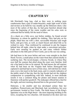 forgotten in the heavy slumber of fatigue.
CHAPTER XV
Job Howland's long legs, clad as they were in nothing more
cumbersome than a pair of under-breeches, made light work of hills
and ravines as he held his way steadily up the Delaware shore. Like
most of the sailors of that day, he had gone barefoot aboard ship
since the beginning of the warm weather and his soles were so
calloused that he hardly felt the need of shoes.
At a shack on a little cove, just before midday, he found several
fishermen, to whom he applied for clothing. They had pity on his
plight, fitted him out with a shirt, serviceable breeches and rough
boots, and gave him, as well, as much biscuit and dried fish as he
wished to carry. Thus reinforced he continued to put the leagues
behind him till night, when he slept under a convenient jack-pine.
Early next morning he pushed on and came without further
adventure to the little port of New Castle, just as the sun was setting.
Job had been in the town before and now went straight to the Red
Hawk Tavern, a small place on the water-front that catered chiefly to
seafaring men. The tavern-keeper, a brawny Swede, to whose blue
eyes half the seamen that plied along the coast were familiar, held
out a big hand to him as he entered. He had known the tall mariner
when he had been on the Virginia bark before Hornygold had
captured it and had had no news of him since. Job told him his whole
story over a hot meal in the back room, and it is merely indicative of
the public mind of that day that the big Swede had not the slightest
compunction in sympathizing with him. Indeed, in most dockside
resorts it was a common thing for pirates and honest seamen to
fraternize with perfect goodwill. The innkeeper offered him a bed for
the night, and next morning directed him to the governor's house.
Delaware, a far smaller and less developed colony than her
neighbors, Pennsylvania and Maryland, had, nevertheless, her own
government, located at New Castle. The brick house of the King's
appointee was on the High Street—the most imposing building in the
town, excepting the two churches. Job knocked at the door and was
 